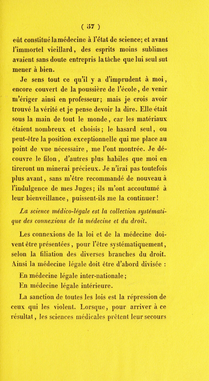 eût constitué lamédecine à l’état de science; et avant l’immortel vieillard, des esprits moins sublimes avaient sans doute entrepris la tache que lui seul sut mener à bien. Je sens tout ce qu’il y a d’imprudent à moi, encore couvert de la poussière de l’école, de venir m’ériger ainsi en professeur; mais je crois avoir trouvé la vérité et je pense devoir la dire. Elle était sous la main de tout le monde, car les matériaux étaient nombreux et choisis; le hasard seul, ou peut-être la position exceptionnelle qui me place au point de vue nécessaire , me l’ont montrée. Je dé- couvre le filon, d’autres plus habiles que moi en tireront un minerai précieux. Je n’irai pas toutefois plus avant, sans m’être recommandé de nouveau à l’indulgence de mes Juges; ils m’ont accoutumé à leur bienveillance, puissent-ils me la continuer ! La science médico-légale est la collection systémati- que des connexions de la médecine et du droit. Les connexions de la loi et de la médecine doi- vent être présentées , pour l’être systématiquement, selon la filiation des diverses branches du droit. Ainsi la médecine légale doit être d’abord divisée : En médecine légale inter-nationale ; En médecine légale intérieure. La sanction de toutes les lois est la répression de ceux qui les violent. Lorsque, pour arriver à ce résultat, les sciences médicales prêtent leur secours