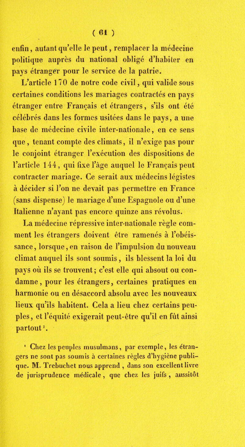 enfin, autant qu’elle le peut, remplacer la médecine politique auprès du national obligé d’habiter en pays étranger pour le service de la patrie. L’article 1 7 0 de notre code civil, qui valide sous certaines conditions les mariages contractés en pays étranger entre Français et étrangers, s’ils ont été célébrés dans les formes usitées dans le pays, a une base de médecine civile inter-nationale, en ce sens que , tenant compte des climats, il n’exige pas pour le conjoint étranger l’exécution des dispositions de l’article 144, qui fixe l’àge auquel le Français peut contracter mariage. Ce serait aux médecins légistes à décider si l’on ne devait pas permettre en France (sans dispense) le mariage d’une Espagnole ou d’une Italienne n’ayant pas encore quinze ans révolus. La médecine répressive inter-nationale règle com- ment les étrangers doivent être ramenés à l’obéis- sance , lorsque, en raison de l’impulsion du nouveau climat auquel ils sont soumis, ils blessent la loi du pays où ils se trouvent ; c’est elle qui absout ou con- damne, pour les étrangers, certaines pratiques en harmonie ou en désaccord absolu avec les nouveaux lieux qu’ils habitent. Cela a lieu chez certains peu- ples, et l’équité exigerait peut-être qu’il en fût ainsi partout1. 1 Chez les peuples musulmans, par exemple, les étran- gers ne sont pas soumis à certaines règles d’hygiène publi- que. M. Trebuchet nous apprend , dans son excellent livre de jurisprudence médicale , que chez les juifs , aussitôt