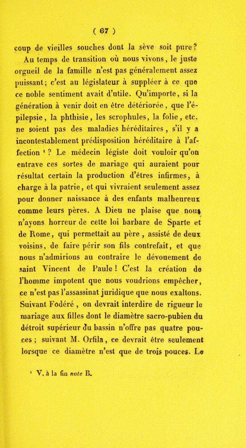 coup de vieilles souches dont la sève soit pure? Au temps de transition où nous vivons, le juste orgueil de la famille n’est pas généralement assez puissant ; c’est au législateur à suppléer à ce que ce noble sentiment avait d’utile. Qu’importe, si la génération à venir doit en être détériorée, que l’é- pilepsie, la phthisie, les scrophules, la folie, etc. ne soient pas des maladies héréditaires, s’il y a incontestablement prédisposition héréditaire à l’af- fection 1 ? Le médecin légiste doit vouloir qu’on entrave ces sortes de mariage qui auraient pour résultat certain la production d’êtres infirmes, à charge à la patrie, et qui vivraient seulement assez pour donner naissance à des enfants malheureux comme leurs pères. A Dieu ne plaise que nou| n’ayons horreur de cette loi barbare de Sparte et de Rome, qui permettait au père , assisté de deux voisins, de faire périr son fils contrefait, et que nous n’admirions au contraire le dévouement de saint Vincent de Paule ! C’est la création de l’homme impotent que nous voudrions empêcher, ce n’est pas l’assassinat juridique que nous exaltons. Suivant Fodéré , on devrait interdire de rigueur le mariage aux filles dont le diamètre sacro-pubien du détroit supérieur du bassin n’ofire pas quatre pou- ces ; suivant M. Orfila, ce devrait être seulement lorsque ce diamètre n’est que de trois pouces. Le 1 V. à la fin note B.