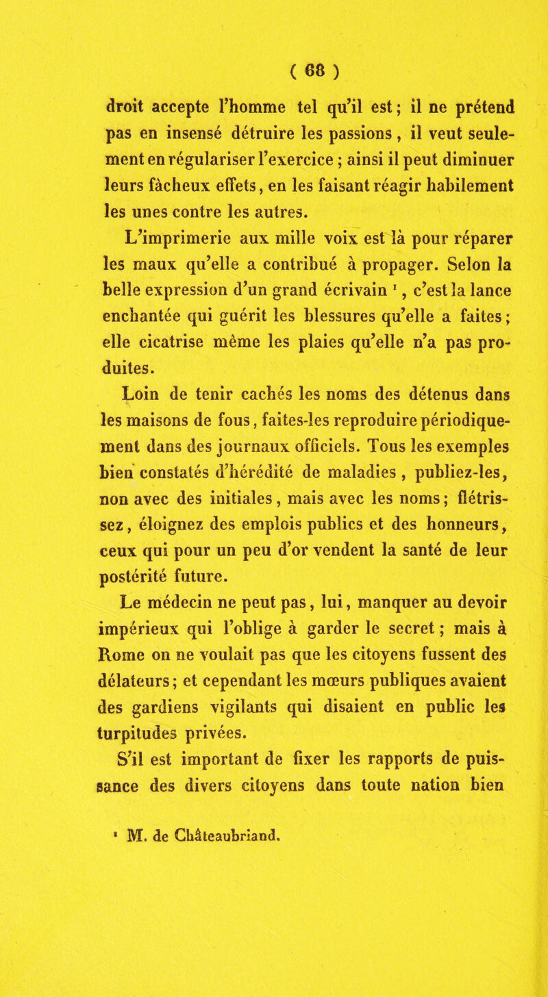 droit accepte l’homme tel qu’il est ; il ne prétend pas en insensé détruire les passions , il veut seule- ment en régulariser l’exercice ; ainsi il peut diminuer leurs fâcheux effets, en les faisant réagir habilement les unes contre les autres. L’imprimerie aux mille voix est là pour réparer les maux qu’elle a contribué à propager. Selon la belle expression d’un grand écrivain 1, c’est la lance enchantée qui guérit les blessures qu’elle a faites ; elle cicatrise même les plaies qu’elle n’a pas pro- duites. Loin de tenir cachés les noms des détenus dans les maisons de fous, faites-les reproduire périodique- ment dans des journaux officiels. Tous les exemples bien constatés d’hérédité de maladies , publiez-les, non avec des initiales, mais avec les noms ; flétris- sez, éloignez des emplois publics et des honneurs, ceux qui pour un peu d’or vendent la santé de leur postérité future. Le médecin ne peut pas, lui, manquer au devoir impérieux qui l’oblige à garder le secret ; mais à Rome on ne voulait pas que les citoyens fussent des délateurs ; et cependant les mœurs publiques avaient des gardiens vigilants qui disaient en public les turpitudes privées. S’il est important de fixer les rapports de puis- sance des divers citoyens dans toute nation bien ■ M. de Gbâteaubrland.