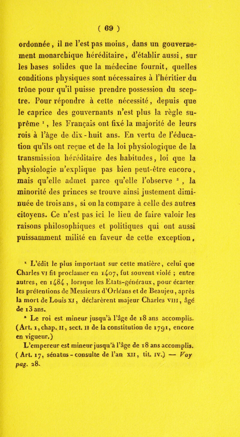 ( 60 ) ordonnée , il ne Test pas moins, dans un gouverne- ment monarchique héréditaire, d’établir aussi, sur les bases solides que la médecine fournit, quelles conditions physiques sont nécessaires à Fhéritier du trône pour qu’il puisse prendre possession du scep- tre. Pour répondre à cette nécessité, depuis que le caprice des gouvernants n’est plus la règle su- prême 1, les Français ont fixé la majorité de leurs rois à l’âge de dix-huit ans. En vertu de l’éduca- tion qu’ils ont reçue et de la loi physiologique de la transmission héréditaire des habitudes, loi que la physiologie n’explique pas bien peut-être encore, mais qu’elle admet parce qu’elle F observe 2 , la minorité des princes se trouve ainsi justement dimi- nuée de trois ans, si on la compare à celle des autres citoyens. Ce n’est pas ici le lieu de faire valoir les raisons philosophiques et politiques qui ont aussi puissamment milité en faveur de cette exception, * L’édit le plus important sur cette matière, celui que Charles vi fit proclamer en 1407, fut souvent violé ; entre autres, en 1484 , lorsque les Etats-généraux, pour écarter les prétentions de Messieurs d’Orléans et de Beaujeu, après la mort de Louis Xi, déclarèrent majeur Charles vin , âgé de i3 ans. * Le roi est mineur jusqu’à Fâge de 18 ans accomplis. (Art. irchap, 11, sect. H de la constitution de 1791, encore en vigueur.) L’empereur est mineur jusqu’à l’âge de 18 ans accomplis. (Art. 17, sénatus - consulte de Fan xii, lit. iv») — Voy pag« 28.