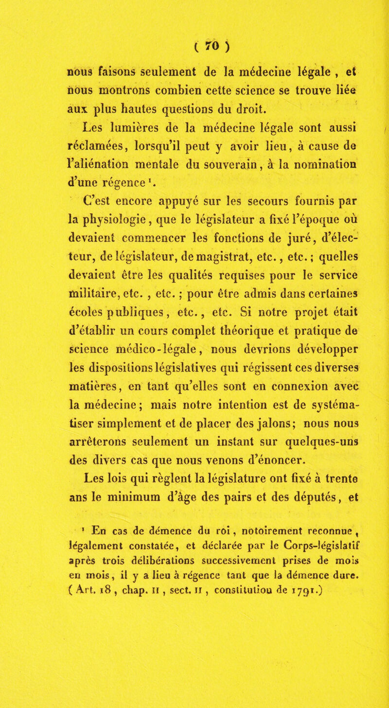 ' ' \ , nous faisons seulement de la médecine légale , et nous montrons combien cette science se trouve liée aux plus hautes questions du droit. Les lumières de la médecine légale sont aussi réclamées, lorsqu’il peut y avoir lieu, à cause de l’aliénation mentale du souverain, à la nomination d’une régence *. C’est encore appuyé sur les secours fournis par la physiologie, que le législateur a fixé l’époque où devaient commencer les fonctions de juré, d’élec- teur, de législateur, de magistrat, etc., etc. ; quelles devaient être les qualités requises pour le service militaire, etc. , etc. ; pour être admis dans certaines écoles publiques, etc., etc. Si notre projet était d’établir un cours complet théorique et pratique de science médico-légale, nous devrions développer les dispositions législatives qui régissent ces diverses matières, en tant qu’elles sont en connexion avec la médecine ; mais notre intention est de systéma- tiser simplement et de placer des jalons; nous nous arrêterons seulement un instant sur quelques-uns des divers cas que nous venons d’énoncer. Les lois qui règlent la législature ont fixé à trente ans le minimum d’âge des pairs et des députés, et % En cas de démence du roi, notoirement reconnue , légalement constatée, et déclarée par le Corps-législatif après trois délibérations successivement prises de mois en mois, il y a lieu à régence tant que la démence dure. ( Art. 18 , chap. n , sect, il, constitution de 1791.)