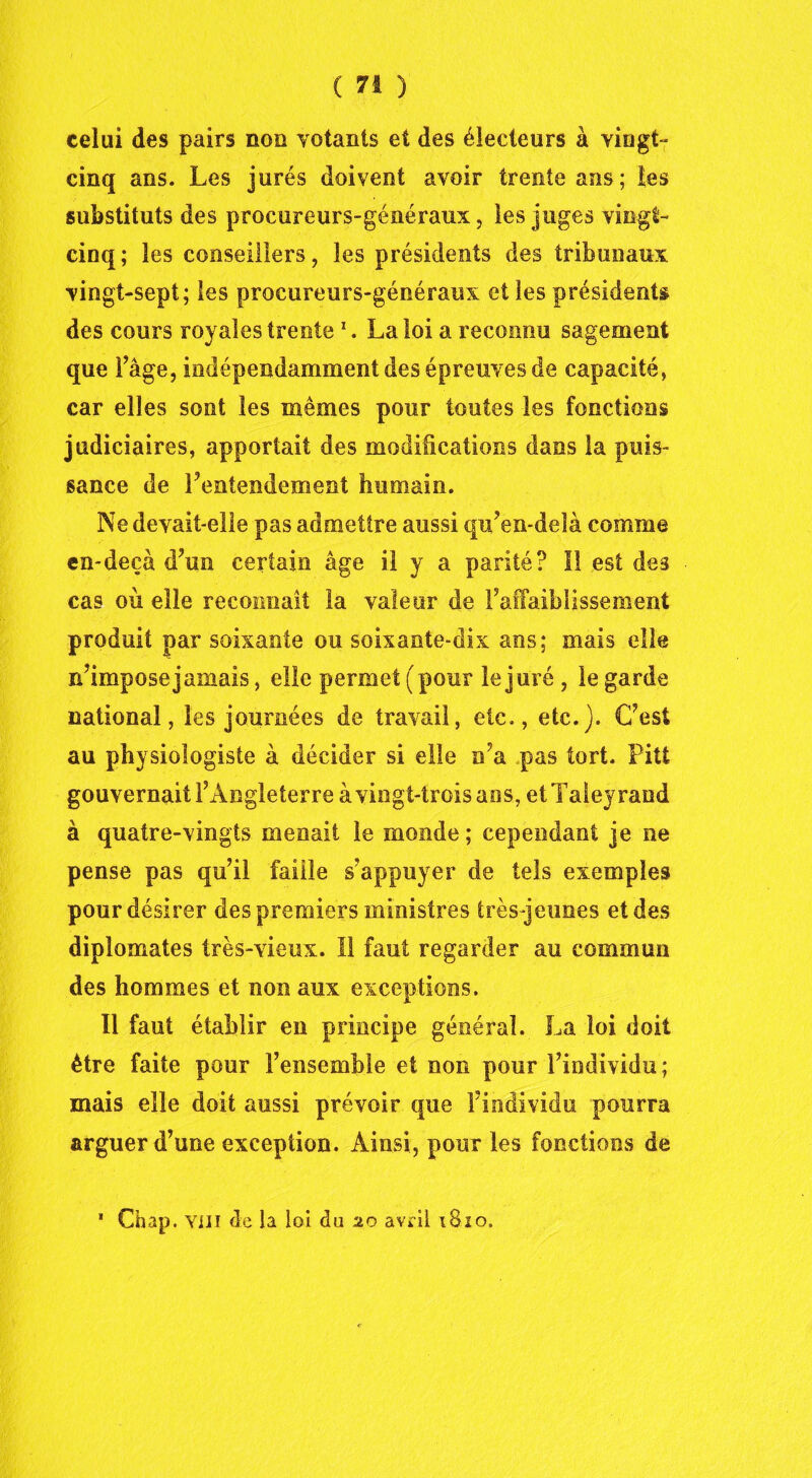 celui des pairs non votants et des électeurs à vingt- cinq ans. Les jurés doivent avoir trente ans; les substituts des procureurs-généraux, les juges vingt- cinq; les conseillers, les présidents des tribunaux vingt-sept; les procureurs-généraux elles présidents des cours royales trente1. La loi a reconnu sagement que l’âge, indépendamment des épreuves de capacité, car elles sont les mêmes pour toutes les fonctions judiciaires, apportait des modifications dans la puis- sance de l’entendement humain. Ne devait-elle pas admettre aussi qu’en-deîà comme en-deçà d’un certain âge il y a parité? II est des cas où elle reconnaît la valeur de raffaibîissement produit par soixante ou soixante-dix ans; mais elle n’impose jamais, elle permet (pour le juré , le garde national, les journées de travail, etc., etc.). C’est au physiologiste à décider si elle n’a pas tort. Pitt gouvernait l’Angleterre à vingt-trois ans, etTaleyrand à quatre-vingts menait le monde ; cependant je ne pense pas qu’il faille s’appuyer de tels exemples pour désirer des premiers ministres très-jeunes et des diplomates très-vieux. Il faut regarder au commun des hommes et non aux exceptions. Il faut établir en principe général. La loi doit être faite pour l’ensemble et non pour l’individu; mais elle doit aussi prévoir que l’individu pourra arguer d’une exception. Ainsi, pour les fonctions de * Chap. Yili de la loi du 20 avril 1810.