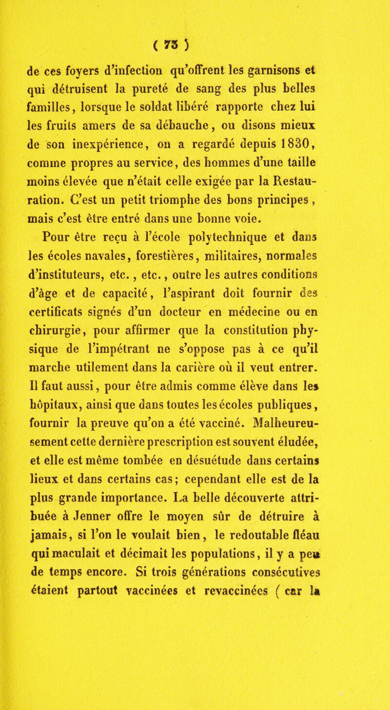 ( 75 ) de ces foyers d’infection qu’offrent les garnisons et qui détruisent la pureté de sang des plus belles familles, lorsque le soldat libéré rapporte chez lui les fruits amers de sa débauche, ou disons mieux de son inexpérience, on a regardé depuis 1830, comme propres au service, des hommes d’une taille moins élevée que n’était celle exigée par la Restau- ration. C’est un petit triomphe des bons principes, mais c’est être entré dans une bonne voie. Pour être reçu à l’école polytechnique et dans les écoles navales, forestières, militaires, normales d’instituteurs, etc., etc., outre les autres conditions d’âge et de capacité, l’aspirant doit fournir des certificats signés d’un docteur en médecine ou en chirurgie, pour affirmer que la constitution phy- sique de l’impétrant ne s’oppose pas à ce qu’il marche utilement dans la carière où il veut entrer. Il faut aussi, pour être admis comme élève dans les hôpitaux, ainsi que dans toutes les écoles publiques, fournir la preuve qu’on a été vacciné. Malheureu- sement cette dernière prescription est souvent éludée, et elle est même tombée en désuétude dans certains lieux et dans certains cas ; cependant elle est de la plus grande importance. La belle découverte attri- buée à Jenner offre le moyen sûr de détruire à jamais, si l’on le voulait bien, le redoutable fléau qui maculait et décimait les populations, il y a pei* de temps encore. Si trois générations consécutives étaient partout vaccinées et revaccinées ( car la