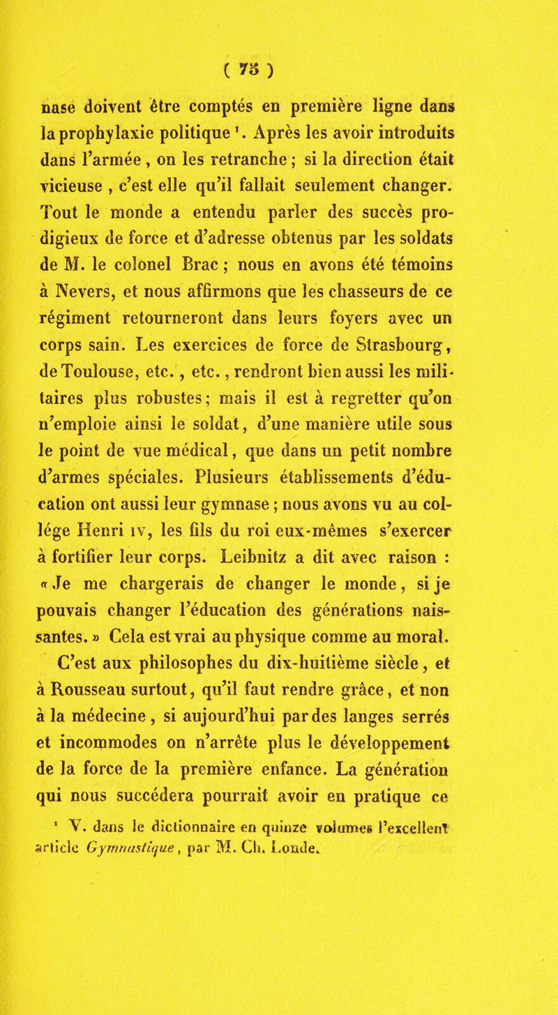 ( ) nase doivent être comptés en première ligne dans la prophylaxie politique \ Après les avoir introduits dans l’armée , on les retranche ; si la direction était vicieuse , c’est elle qu’il fallait seulement changer. Tout le monde a entendu parler des succès pro- digieux de force et d’adresse obtenus par les soldats de M. le colonel Brac ; nous en avons été témoins à Nevers, et nous affirmons que les chasseurs de ce régiment retourneront dans leurs foyers avec un corps sain. Les exercices de force de Strasbourg, de Toulouse, etc., etc., rendront bien aussi les mili- taires plus robustes ; mais il est à regretter qu’on n’emploie ainsi le soldat, d’une manière utile sous le point de vue médical, que dans un petit nombre d’armes spéciales. Plusieurs établissements d’édu- cation ont aussi leur gymnase ; nous avons vu au col- lège Henri îv, les fils du roi eux-mêmes s’exercer à fortifier leur corps. Leibnitz a dit avec raison : « Je me chargerais de changer le monde, si je pouvais changer l’éducation des générations nais- santes. » Cela est vrai au physique comme au moral. C’est aux philosophes du dix-huitième siècle, et à Rousseau surtout, qu’il faut rendre grâce, et non à la médecine , si aujourd’hui par des langes serrés et incommodes on n’arrête plus le développement de la force de la première enfance. La génération qui nous succédera pourrait avoir en pratique ce 1 Y. dans le dictionnaire en quinze valûmes l’excellent srticie Gymnastique, par M. Ch. Londe.