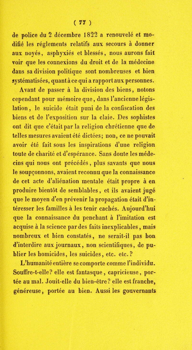 de police du 2 décembre 1822 a renouvelé et mo- difié les réglements relatifs aux secours à donner aux noyés, asphyxiés et blessés, nous aurons fait voir que les connexions du droit et de la médecine dans sa division politique sont nombreuses et bien systématisées, quant à ce qui a rapport aux personnes. Avant de passer à la division des biens, notons cependant pour mémoire que, dans l’ancienne légis- lation , le suicide était puni de la confiscation des biens et de l’exposition sur la claie. Des sophistes ont dit que c’était par la religion chrétienne que de telles mesures avaient été dictées; non, ce ne pouvait avoir été fait sous les inspirations d’une religion toute de charité et d’espérance. Sans doute les méde- cins qui nous ont précédés, plus savants que nous le soupçonnons, avaient reconnu que la connaissance de cet acte d’aliénation mentale était propre à en produire bientôt de semblables , et ils avaient jugé que le moyen d’en prévenir la propagation était d’in- téresser les familles à les tenir cachés. Aujourd’hui que la connaissance du penchant à l’imitation est acquise à la science par des faits inexplicables, mais nombreux et bien constatés, ne serait-il pas bon d’interdire aux journaux, non scientifiques, de pu- blier les homicides, les suicides, etc. etc. ? L’humanité entière se comporte comme l’individu. Souffre-t-elle? elle est fantasque, capricieuse, por- tée au mal. Jouit-elle du bien-être? elle est franche, généreuse, portée au bien. Aussi les gouvernants