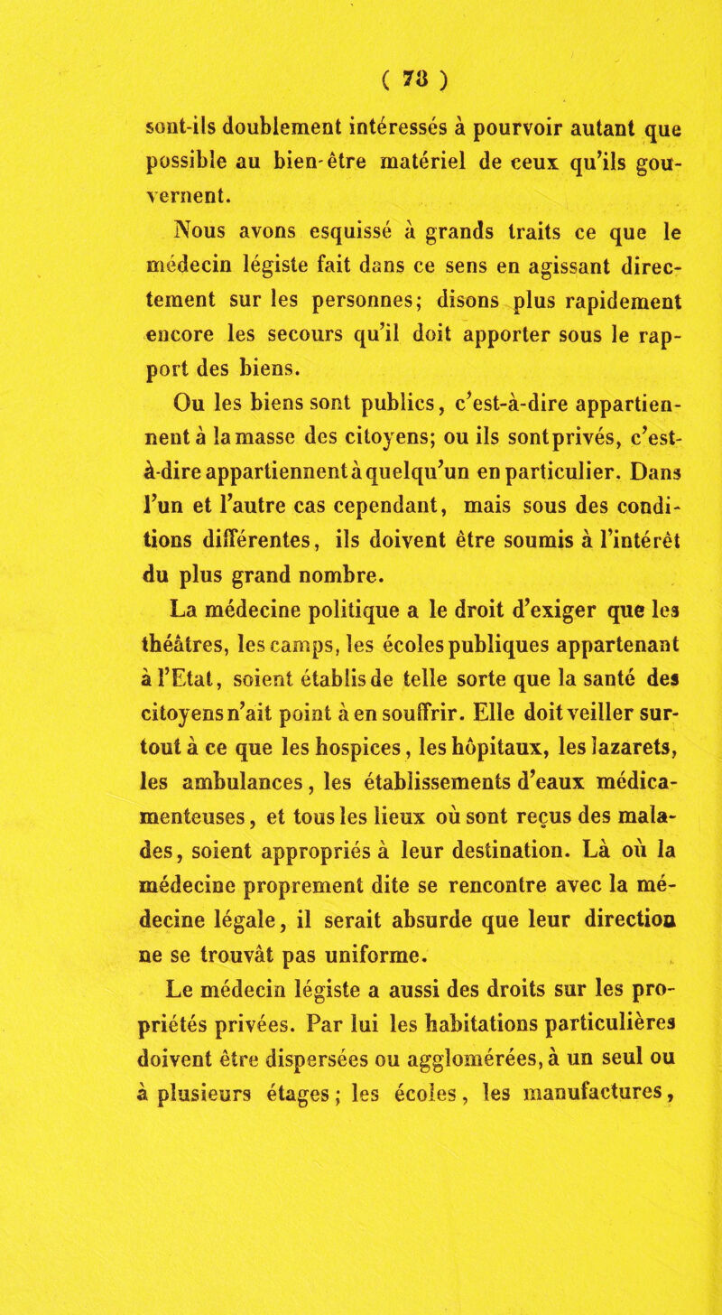 sont-ils doublement intéressés à pourvoir autant que possible au bien'être matériel de eeux qu’ils gou- vernent. Nous avons esquissé à grands traits ce que le médecin légiste fait dans ce sens en agissant direc- tement sur les personnes; disons plus rapidement encore les secours qu’il doit apporter sous le rap- port des biens. Ou les biens sont publics, c’est-à-dire appartien- nent à la masse des citoyens; ou ils sontprivés, c’est- à-dire appartiennent à quelqu’un en particulier. Dans l’un et l’autre cas cependant, mais sous des condi- tions différentes, ils doivent être soumis à l’intérêt du plus grand nombre. La médecine politique a le droit d’exiger que les théâtres, les camps, les écoles publiques appartenant à l’Etat, soient établis de telle sorte que la santé des citoyens n’ait point à en souffrir. Elle doit veiller sur- tout à ce que les hospices, les hôpitaux, les lazarets, les ambulances, les établissements d’eaux médica- menteuses , et tous les lieux où sont reçus des mala- des, soient appropriés à leur destination. Là où la médecine proprement dite se rencontre avec la mé- decine légale, il serait absurde que leur directioa ne se trouvât pas uniforme. Le médecin légiste a aussi des droits sur les pro- priétés privées. Par lui les habitations particulières doivent être dispersées ou agglomérées, à un seul ou à plusieurs étages ; les écoles , les manufactures,