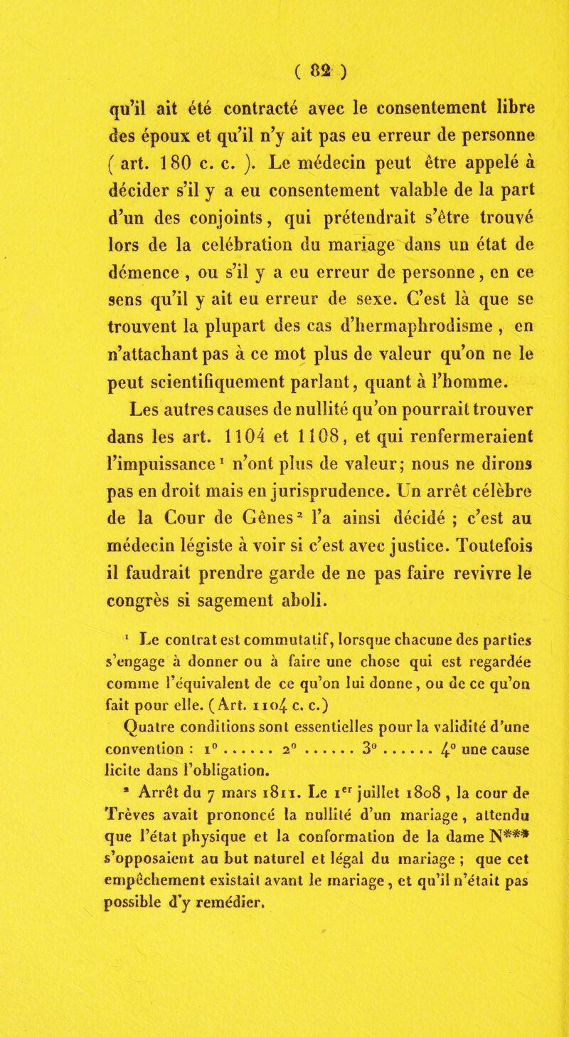 qu’il ait été contracté avec le consentement libre des époux et qu’il n’y ait pas eu erreur de personne ( art. 180 c. c. ). Le médecin peut être appelé à décider s’il y a eu consentement valable de la part d’un des conjoints, qui prétendrait s’être trouvé lors de la célébration du mariage dans un état de démence , ou s’il y a eu erreur de personne, en ce sens qu’il y ait eu erreur de sexe. C’est là que se trouvent la plupart des cas d’hermaphrodisme , en n’attachant pas à ce mot plus de valeur qu’on ne le peut scientifiquement parlant, quant à l’homme. Les autres causes de nullité qu’on pourrait trouver dans les art. 1104 et 1108, et qui renfermeraient l’impuissance1 n’ont plus de valeur; nous ne dirons pas en droit mais en jurisprudence. Un arrêt célèbre de la Cour de Gênes2 l’a ainsi décidé ; c’est au médecin légiste à voir si c’est avec justice. Toutefois il faudrait prendre garde de ne pas faire revivre le congrès si sagement aboli. 1 Le conlrat est commutatif, lorsque chacune des parties s’engage à donner ou à faire une chose qui est regardée comme l’équivalent de ce qu’on lui donne, ou de ce qu’on fait pour elle. ( Art. iio^ c. c.) Quatre conditions sont essentielles pour la validité d’une convention : i° 2° 3° 4° une cause licite dans l’obligation. a Arrêt du 7 mars 1811. Le icr juillet 1808 , la cour de Trêves avait prononcé la nullité d’un mariage , attendu que l’état physique et la conformation de la dame N*** s’opposaient au but naturel et légal du mariage ; que cet empêchement existait avant le mariage, et qu’il n’était pas possible d’y remédier.