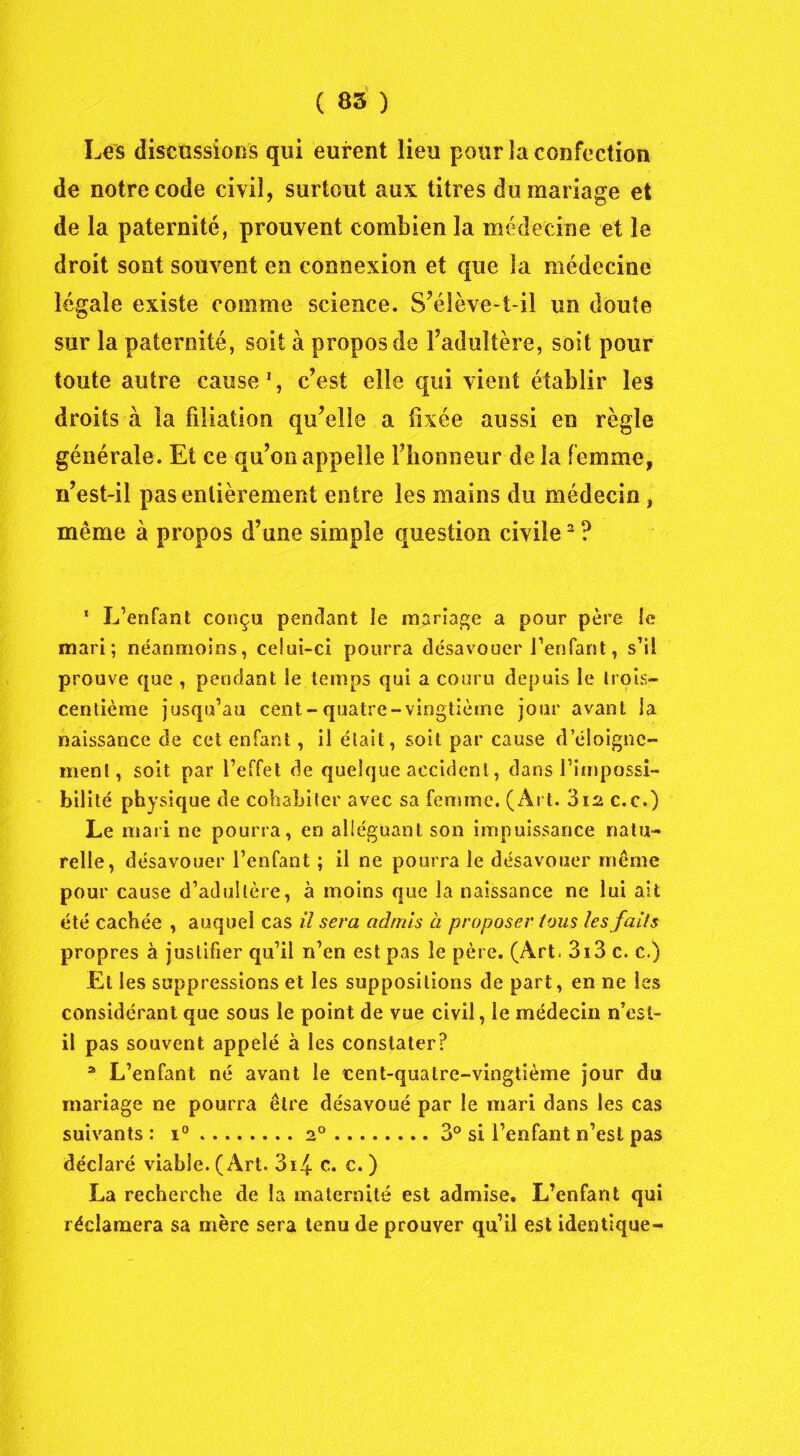 Les discussions qui eurent lieu pour la confection de notre code civil, surtout aux titres du mariage et de la paternité, prouvent combien la médecine et le droit sont souvent en connexion et que la médecine légale existe comme science. S’élève-t-il un doute sur la paternité, soit à propos de l’adultère, soit pour toute autre cause 1, c’est elle qui vient établir les droits à la filiation qu’elle a fixée aussi en règle générale. Et ce qu’on appelle l’honneur de la femme, n’est-il pas entièrement entre les mains du médecin , même à propos d’une simple question civile2 ? 1 L’enfant conçu pendant le mariage a pour père le mari; néanmoins, celui-ci pourra désavouer l’enfant, s’il prouve que , pendant le temps qui a couru depuis le lrois— centième jusqu’au cent-quatre-vingtième jour avant la naissance de cet enfant, il était, soit par cause d’éloigne- ment, soit par l’effet de quelque accident, dans l’impossi- bilité physique de cohabiter avec sa femme. (Art. 312 c.c.) Le mari ne pourra, en alléguant son impuissance natu- relle, désavouer l’enfant ; il ne pourra le désavouer même pour cause d’adultère, à moins que la naissance ne lui ait été cachée , auquel cas il sera admis à proposer tous les faits propres à justifier qu’il n’en est pas le père. (Art. 3i3 c. c.) Et les suppressions et les suppositions de part, en ne les considérant que sous le point de vue civil, le médecin n’est- il pas souvent appelé à les constater? a L’enfant né avant le icent-quatre-vingtième jour du mariage ne pourra être désavoué par le mari dans les cas suivants : i° 20 3° si l’enfant n’est pas déclaré viable. (Art. 3i4 c. c. ) La recherche de la maternité est admise. L’enfant qui réclamera sa mère sera tenu de prouver qu’il est identique-