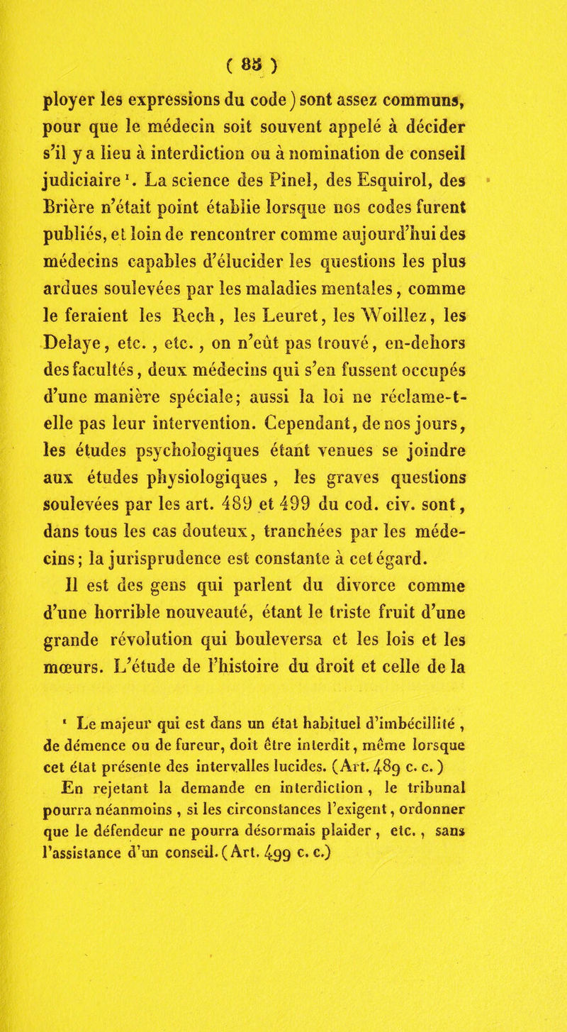 ( sa } ployer les expressions du code ) sont assez communs, pour que le médecin soit souvent appelé à décider s’il y a lieu à interdiction ou à nomination de conseil judiciaire1. La science des Pinel, des Esquirol, des Brière n’était point établie lorsque nos codes furent publiés, et loin de rencontrer comme aujourd’hui des médecins capables d’élucider les questions les plus ardues soulevées par les maladies mentales, comme le feraient les lie ch, les Leuret, les Woilîez, les Délayé, etc. , etc., on n’eût pas trouvé, en-dehors des facultés, deux médecins qui s’en fussent occupés d’une manière spéciale; aussi la loi ne réclame-t- elle pas leur intervention. Cependant, de nos jours, les études psychologiques étant venues se joindre aux études physiologiques , les graves questions soulevées par les art. 489 et 499 du cod. civ. sont, dans tous les cas douteux, tranchées par les méde- cins; la jurisprudence est constante à cet égard. Il est des gens qui parlent du divorce comme d’une horrible nouveauté, étant le triste fruit d’une grande révolution qui bouleversa et les lois et les moeurs. L’étude de l’histoire du droit et celle de la 1 Le majeur qui est dans un état habituel d’imbécillité , de démence ou de fureur, doit être interdit, même lorsque cet état présente des intervalles lucides. (Art. 489 c. c. ) En rejetant la demande en interdiction , le tribunal pourra néanmoins , si les circonstances l’exigent, ordonner que le défendeur ne pourra désormais plaider , etc., sans l’assistance d’un conseil. (Art. 499 c. c.)