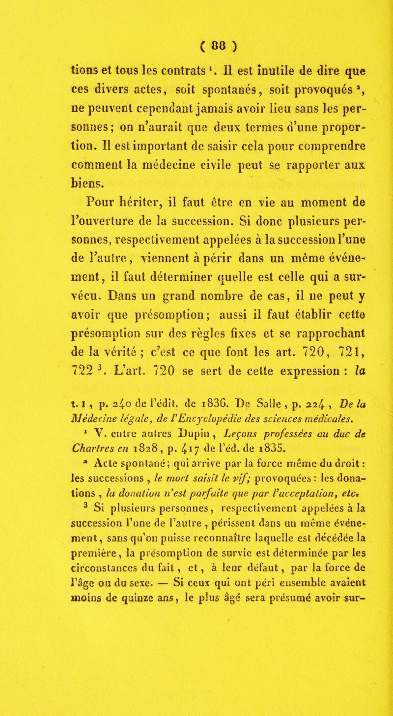 lions et tous les contrats Il est inutile de dire que ces divers actes, soit spontanés, soit provoqués 3, ne peuvent cependant jamais avoir lieu sans les per- sonnes ; on n’aurait que deux termes d’une propor- tion. Il est important de saisir cela pour comprendre comment la médecine civile peut se rapporter aux biens. Four hériter, il faut être en vie au moment de l’ouverture de la succession. Si donc plusieurs per- sonnes, respectivement appelées à la succession l’une de l’autre , viennent à périr dans un même événe- ment , il faut déterminer quelle est celle qui a sur- vécu. Dans un grand nombre de cas, il 11e peut y avoir que présomption; aussi il faut établir cette présomption sur des règles fixes et se rapprochant de la vérité ; c’est ce que font les art. 720, 721, 722 3. L’art. 720 se sert de cette expression : la 1.1 , p. 2.40 de i’édiî. de i836. De Salle , p. 224 , De la Médecine légale, de VEncyclopédie des sciences médicales. * V. entre autres Dupin , Leçons professées au duc de Chartres en 1828, p. 417 de l’éd, de i835. * Acte spontané ; qui arrive par la force même du droit : les successions , le mort saisit le vif; provoquées : les dona- tions , la donation n'est parfaite que par Vacceptation, etc» 3 Si plusieurs personnes, respectivement appelées à la succession l’une de l’autre , périssent dans un même événe- ment, sans qu’on puisse reconnaître laquelle est décédée la première, la présomption de survie est déterminée par les circonstances du fait, et, à leur défaut, par la force de l’âge ou du sexe. — Si ceux qui ont péri ensemble avaient moins de quinze ans, le plus âgé sera présumé avoir sur-