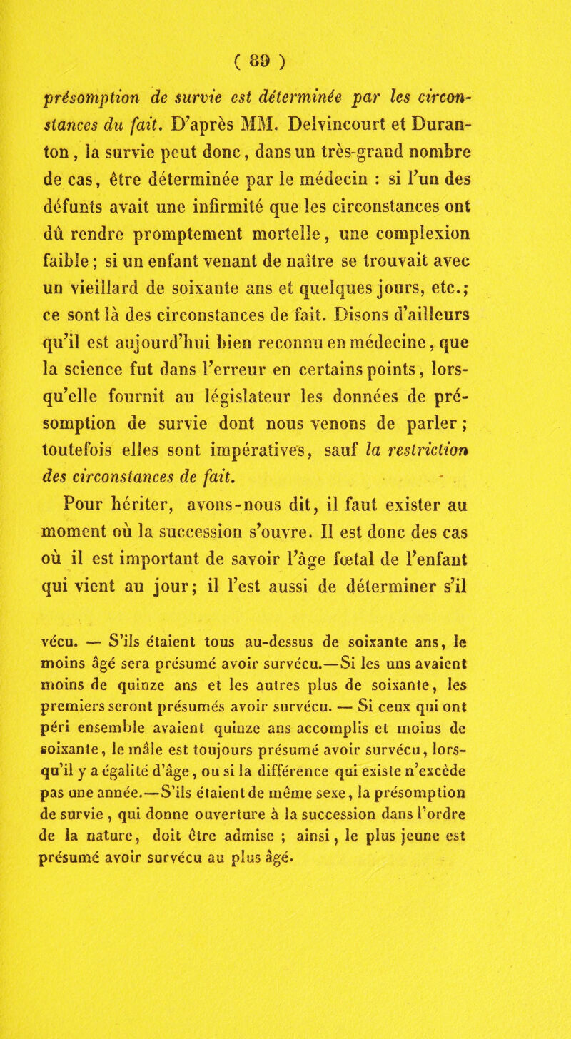 présomption de survie est déterminée par les circon- stances du fait. D’après MM. Delvincourt et Buran- ton , îa survie peut donc, dans un très-grand nombre de cas, être déterminée par le médecin : si l’un des défunts avait une infirmité que les circonstances ont dû rendre promptement mortelle, une compîexion faible ; si un enfant venant de naître se trouvait avec un vieillard de soixante ans et quelques jours, etc.; ce sont là des circonstances de fait. Disons d’ailleurs qu’il est aujourd’hui bien reconnu en médecine, que îa science fut dans l’erreur en certains points, lors- qu’elle fournit au législateur les données de pré- somption de survie dont nous venons de parler ; toutefois elles sont impératives, sauf la restriction des circonstances de fait. ~ . Pour hériter, avons-nous dit, il faut exister au moment où la succession s’ouvre. Il est donc des cas où il est important de savoir l’àge fœtal de l’enfant qui vient au jour; il l’est aussi de déterminer s’il vécu. — S’ils étaient tous au-dessus de soixante ans, le moins âgé sera présumé avoir survécu.—.Si les uns avaient moins de quinze ans et les autres plus de soixante, les premiers seront présumés avoir survécu. — Si ceux qui ont péri ensemble avaient quinze ans accomplis et moins de soixante, le mâle est toujours présumé avoir survécu, lors- qu’il y a égalité d’âge, ou si la différence qui existe n’excède pas une année.—S’ils étaient de même sexe, la présomption de survie , qui donne ouverture à la succession dans l’ordre de la nature, doit être admise ; ainsi, le plus jeune est présumé avoir survécu au plus âgé.