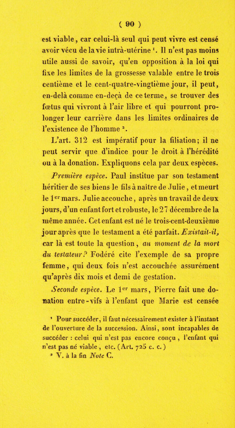 est viable, car celui-là seul qui peut vivre est ceusé avoir vécu de la vie intra-utérine *. Il n’est pas moins utile aussi de savoir, qu’en opposition à la loi qui lise les limites de la grossesse valable entre le trois centième et le cent-quatre-vingtième jour, il peut, en-delà comme en-deçà de ce terme, se trouver des fœtus qui vivront à l’air libre et qui pourront pro- longer leur carrière dans les limites ordinaires de l’existence de l’homme 2. L’art. 312 est impératif pour la filiation; il ne peut servir que d’indice pour le droit à l’hérédité ou à la donation. Expliquons cela par deux espèces. Première espèce, Paul institue par son testament héritier de ses biens le fils à naître de Julie, et meurt le 1er mars. Julie accouche, après un travail de deux jours, d’un enfant fort et robuste, le 2 7 décembre de la même année. Cet enfant est né le trois-cent-deuxième jour après que le testament a été parfait. Existait-il, car là est toute la question, au moment de la mort du testateurP Fodéré cite l’exemple de sa propre femme, qui deux fois n’est accouchée assurément qu’après dix mois et demi de gestation. Seconde espèce. Le 1er mars, Pierre fait une do- nation entre-vifs à l’enfant que Marie est censée * Pour succéder, il faut nécessairement exister à l’instant de l’ouverture de la succession. Ainsi, sont incapables de succéder : celui qui n’est pas encore conçu , l’enfant qui n’est pas né viable , etc. (Art. 725 c. c. ) * Y. à la fin Note C.