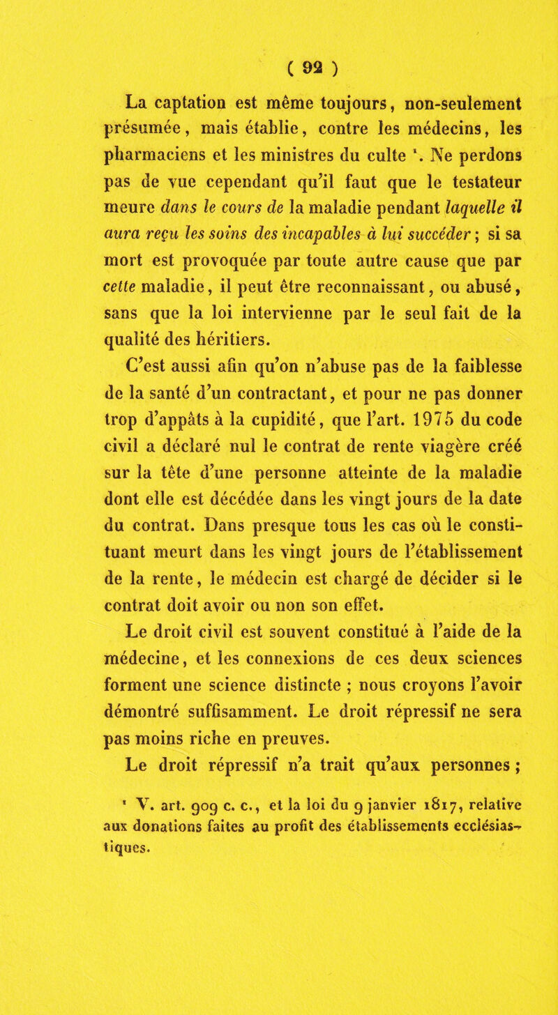 La captation est même toujours, non-seulement présumée, mais établie, contre les médecins, les pharmaciens et les ministres du culte \ Ne perdons pas de vue cependant qu’il faut que le testateur meure dans le cours de la maladie pendant laquelle il aura reçu les soins des incapables à lui succéder ; si sa mort est provoquée par toute autre cause que par cette maladie, il peut être reconnaissant, ou abusé, sans que la loi intervienne par le seul fait de la qualité des héritiers. C’est aussi afin qu’on n’abuse pas de la faiblesse de la santé d’un contractant, et pour ne pas donner trop d’appâts à la cupidité, que l’art. 1975 du code civil a déclaré nui le contrat de rente viagère créé sur la tête d’une personne atteinte de la maladie dont elle est décédée dans les vingt jours de la date du contrat. Dans presque tous les cas où le consti- tuant meurt dans les vingt jours de l’établissement de la rente, le médecin est chargé de décider si le contrat doit avoir ou non son effet. Le droit civil est souvent constitué à l’aide de la médecine, et les connexions de ces deux sciences forment une science distincte ; nous croyons l’avoir démontré suffisamment. Le droit répressif ne sera pas moins riche en preuves. Le droit répressif n’a trait qu’aux personnes ; 1 Y. art. 909 c. c., et la loi du 9 janvier 1817, relative aux donations faites au profit des établissements ecclésias^ tiques.