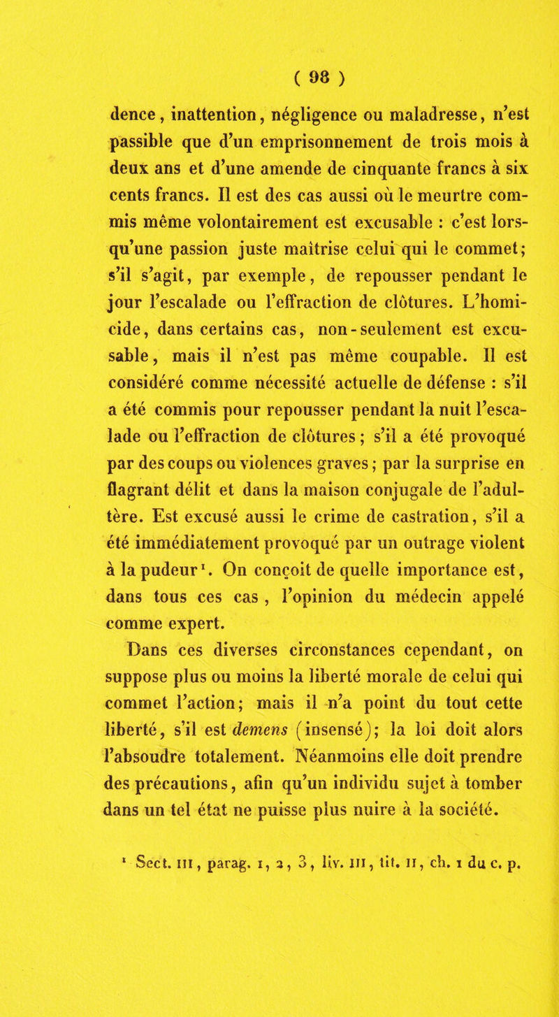 dence, inattention, négligence ou maladresse, n’est passible que d’un emprisonnement de trois mois à deux ans et d’une amende de cinquante francs à six cents francs. Il est des cas aussi où le meurtre com- mis même volontairement est excusable : c’est lors- qu’une passion juste maîtrise celui qui le commet; s’il s’agit, par exemple, de repousser pendant le jour l’escalade ou l’effraction de clôtures. L’homi- cide, dans certains cas, non-seulement est excu- sable , mais il n’est pas même coupable. Il est considéré comme nécessité actuelle de défense : s’il a été commis pour repousser pendant la nuit l’esca- lade ou l’effraction de clôtures ; s’il a été provoqué par des coups ou violences graves ; par la surprise en flagrant délit et dans la maison conjugale de l’adul- tère. Est excusé aussi le crime de castration, s’il a été immédiatement provoqué par un outrage violent à la pudeur1. On conçoit de quelle importance est, dans tous ces cas , l’opinion du médecin appelé comme expert. Dans ces diverses circonstances cependant, on suppose plus ou moins la liberté morale de celui qui commet l’action; mais il n’a point du tout cette liberté, s’il est demens (insensé); la loi doit alors l’absoudre totalement. Néanmoins elle doit prendre des précautions, afin qu’un individu sujet à tomber dans un tel état ne puisse plus nuire à la société. * Sect. III, parag. i, 3, 3, fiv. ni, tiî. il, ch. 1 du c, p.