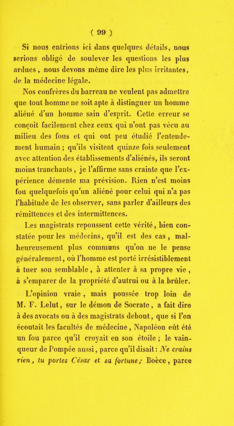 Si nous entrions ici dans quelques détails, nous serions obligé de soulever les questions les plus ardues , nous devons même dire les plus irritantes, de la médecine légale. Nos confrères du barreau ne veulent pas admettre que tout homme ne soit apte à distinguer un homme aliéné d’un homme sain d’esprit. Cette erreur se conçoit facilement chez ceux qui n’ont pas vécu au milieu des fous et qui ont peu étudié l’entende- ment humain ; qu’ils visitent quinze fois seulement avec attention des établissements d’aliénés, ils seront moins tranchants , je l’affirme sans crainte que l’ex- périence démente ma prévision. Rien n’est moins fou quelquefois qu’un aliéné pour celui qui n’a pas l’habitude de les observer, sans parler d’ailleurs des rémittences et des intermittences. Les magistrats repoussent cette vérité, bien con- statée pour les médecins, qu’il est des cas, mal- heureusement plus communs qu’on ne le pense généralement, où l’homme est porté irrésistiblement à tuer son semblable , à attenter à sa propre vie , à s’emparer de la propriété d’autrui ou à la brûler. L’opinion vraie , mais poussée trop loin de M. F. Lelut, sur le démon de Socrate, a fait dire à des avocats ou à des magistrats debout, que si l’on écoutait les facultés de médecine , Napoléon eût été un fou parce qu’il croyait en son étoile ; le vain- queur de Pompée aussi, parce qu’il disait : Ne crains rien j tu portes César et sa fortune; Boèce, parce