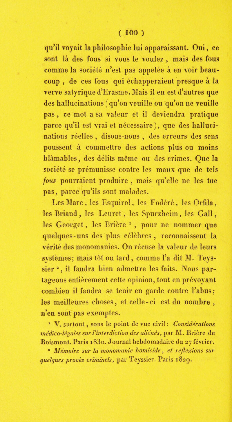 qu’il voyait la philosophie lui apparaissant. Oui, ce sont là des fous si vous le voulez , mais des fous comme la société n’est pas appelée à en voir beau- coup , de ces fous qui échapperaient presque à la verve satyrique d’Erasme. Mais il en est d’autres que des hallucinations ( qu’on veuille ou qu’on ne veuille pas , ce mot a sa valeur et il deviendra pratique parce qu’il est vrai et nécessaire), que des halluci- nations réelles , disons-nous , des erreurs des sens poussent à commettre des actions plus ou moins blâmables, des délits même ou des crimes. Que la société se prémunisse contre les maux que de tels fous pourraient produire , mais qu’elle ne les tue pas, parce qu’ils sont malades. Les Marc, les Esquirol, les Fodéré, les Orfila, les Briand, les Leuret, les Spurzheim, les Gall, les Georget, les Brière 1 , pour ne nommer que quelques-uns des plus célèbres , reconnaissent la vérité des monomanies. On récuse la valeur de leurs systèmes; mais tôt ou tard, comme l’a dit M. Tcys- sier 2, il faudra bien admettre les faits. Nous par- tageons entièrement cette opinion, tout en prévoyant combien il faudra se tenir en garde contre l’abus ; les meilleures choses, et celle-ci est du nombre , n’en sont pas exemptes. * Y. surtout, sous le point de vue civil : Considérations médico-légales sur Vinterdiction des aliénés, par M. Brière de Boismont. Paris i83o. Journal hebdomadaire du 27 février. a Mémoire sur la monomanie homicide, et réflexions sur quelques procès criminels, par Teyssier. Paris 1829.