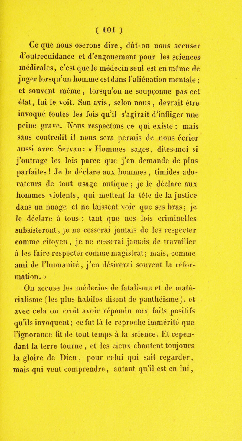 Ce que nous oserons dire, dût-on nous accuser d’outrecuidance et d’engouement pour les sciences médicales, c’est que le médecin seul est en même de juger lorsqu’un homme est dans l’aliénation mentale ; et souvent même , lorsqu’on ne soupçonne pas cet état, lui le voit. Son avis, selon nous , devrait être invoqué toutes les fois qu’il s’agirait d’infliger une peine grave. Nous respectons ce qui existe ; mais sans contredit il nous sera permis de nous écrier aussi avec Servan: « Hommes sages, dites-moi si j’outrage les lois parce que j’en demande de plus parfaites ! Je le déclare aux hommes, timides ado- rateurs de tout usage antique ; je le déclare aux hommes violents, qui mettent la tête de la justice dans un nuage et ne laissent voir que ses bras; je le déclare à tous : tant que nos lois criminelles subsisteront, je ne cesserai jamais de les respecter comme citoyen, je ne cesserai jamais de travailler à les faire respecter comme magistrat; mais, comme ami de l’humanité, j’en désirerai souvent la réfor- mation. » On accuse les médecins de fatalisme et de maté- rialisme (les plus habiles disent de panthéisme), et avec cela on croit avoir répondu aux faits positifs qu’ils invoquent; ce fut là le reproche immérité que l’ignorance fit de tout temps à la science. Et cepen- dant la terre tourne , et les cieux chantent toujours la gloire de Dieu , pour celui qui sait regarder, mais qui veut comprendre, autant qu’il est en lui,