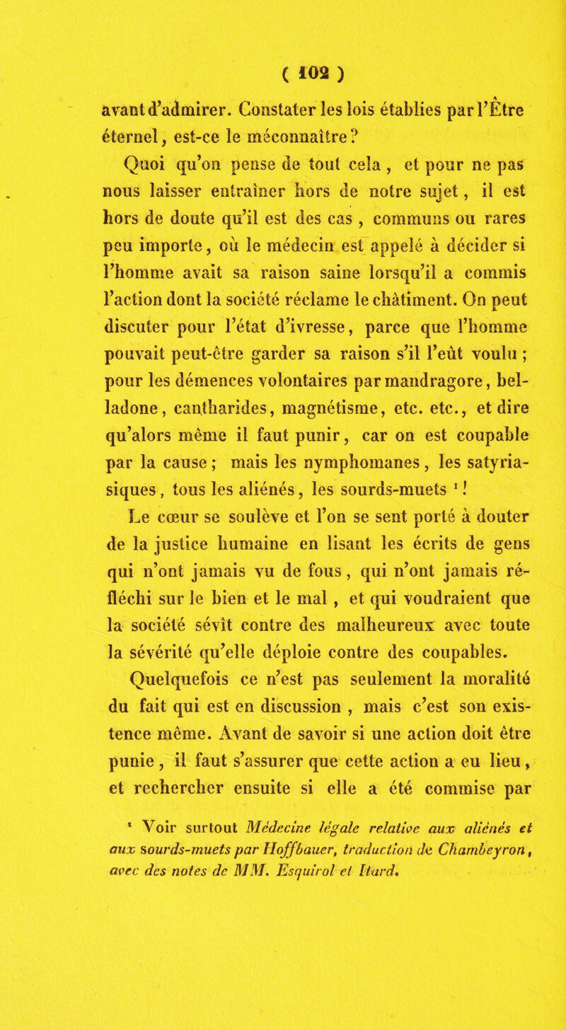 , * avant d’admirer. Constater les lois établies par l’Etre éternel, est-ce le méconnaître ? Quoi qu’on pense de tout cela , et pour ne pas nous laisser entraîner hors de notre sujet, il est hors de doute qu’il est des cas , communs ou rares peu importe, où le médecin est appelé à décider si l’homme avait sa raison saine lorsqu’il a commis l’action dont la société réclame le châtiment. On peut discuter pour l’état d’ivresse, parce que l’homme pouvait peut-être garder sa raison s’il l’eût voulu ; pour les démences volontaires par mandragore, bel- ladone, cantharides, magnétisme, etc. etc., et dire qu’alors même il faut punir, car on est coupable par la cause ; mais les nymphomanes, les satyria- siques , tous les aliénés, les sourds-muets 1 ! Le cœur se soulève et l’on se sent porté à douter de la justice humaine en lisant les écrits de gens qui n’ont jamais vu de fous, qui n’ont jamais ré- fléchi sur le bien et le mal , et qui voudraient que la société sévît contre des malheureux avec toute la sévérité qu’elle déploie contre des coupables. Quelquefois ce n’est pas seulement la moralité du fait qui est en discussion , mais c’est son exis- tence même. Avant de savoir si une action doit être punie , il faut s’assurer que cette action a eu lieu, et rechercher ensuite si elle a été commise par * Voir surtout Médecine légale relative aux aliénés et aux sourds-muets par Hoffbauer, traduction de Chambeyron, avec des notes de MM. Esquirol et Liard.