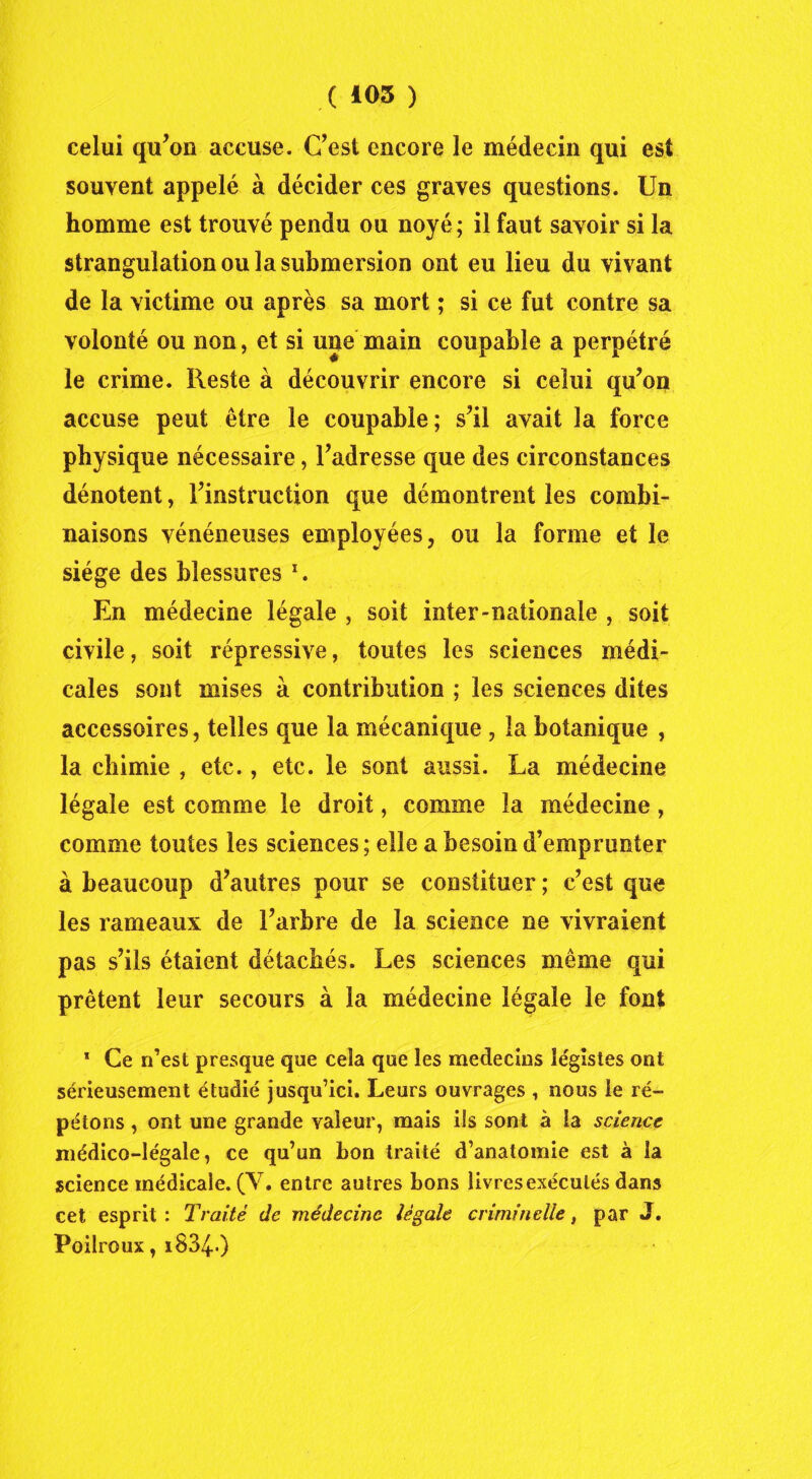 celui qu’on accuse. C’est encore le médecin qui est souvent appelé à décider ces graves questions. Un homme est trouvé pendu ou noyé; il faut savoir si la strangulation ou la submersion ont eu lieu du vivant de la victime ou après sa mort ; si ce fut contre sa volonté ou non, et si une main coupable a perpétré le crime. Reste à découvrir encore si celui qu’on accuse peut être le coupable; s’il avait la force physique nécessaire, l’adresse que des circonstances dénotent, l’instruction que démontrent les combi- naisons vénéneuses employées, ou la forme et le siège des blessures x. En médecine légale , soit inter-nationale , soit civile, soit répressive, toutes les sciences médi- cales sont mises à contribution ; les sciences dites accessoires, telles que la mécanique, la botanique , la chimie , etc., etc. le sont aussi. La médecine légale est comme le droit, comme la médecine, comme toutes les sciences ; elle a besoin d’emprunter à beaucoup d’autres pour se constituer ; c’est que les rameaux de l’arbre de la science ne vivraient pas s’ils étaient détachés. Les sciences même qui prêtent leur secours à la médecine légale le font * Ce n’est presque que cela que les médecins légistes ont sérieusement étudié jusqu’ici. Leurs ouvrages , nous le ré- pétons , ont une grande valeur, mais ils sont à la science médico-légale, ce qu’un bon traité d’anatomie est à la science médicale. (V. entre autres bons livres exécutés dans cet esprit: Traité de médecine légale criminelle, par J. Poilroux, i8340