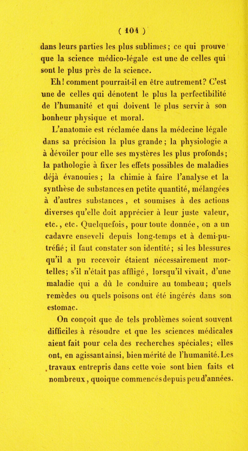 dans leurs parties les plus sublimes ; ce qui prouve que la science médico-légale est une de celles qui sont le plus près de la science. Eh! comment pourrait-il en être autrement? C’est une de celles qui dénotent le plus la perfectibilité de l’humanité et qui doivent le plus servir à son bonheur physique et moral. L’anatomie est réclamée dans la médecine légale dans sa précision la plus grande ; la physiologie a à dévoiler pour elle ses mystères les plus profonds ; la pathologie à fixer les effets possibles de maladies déjà évanouies ; la chimie à faire l’analyse et la synthèse de substances en petite quantité, mélangées à d’autres substances , et soumises à des actions diverses qu’elle doit apprécier à leur juste valeur, etc., etc. Quelquefois, pour toute donnée, on a un cadavre enseveli depuis long-temps et à demi-pu- tréfié; il faut constater son identité; si les blessures qu’il a pu recevoir étaient nécessairement mor- telles; s’il n’était pas affligé , lorsqu’il vivait, d’une maladie qui a dû le conduire au tombeau; quels remèdes ou quels poisons ont été ingérés dans son estomac. On conçoit que de tels problèmes soient souvent difficiles à résoudre et que les sciences médicales aient fait pour cela des recherches spéciales; elles ont, en agissant ainsi, bien mérité de l’humanité. Les . travaux entrepris dans cette voie sont bien faits et nombreux, quoique commencés depuis peu d’années.