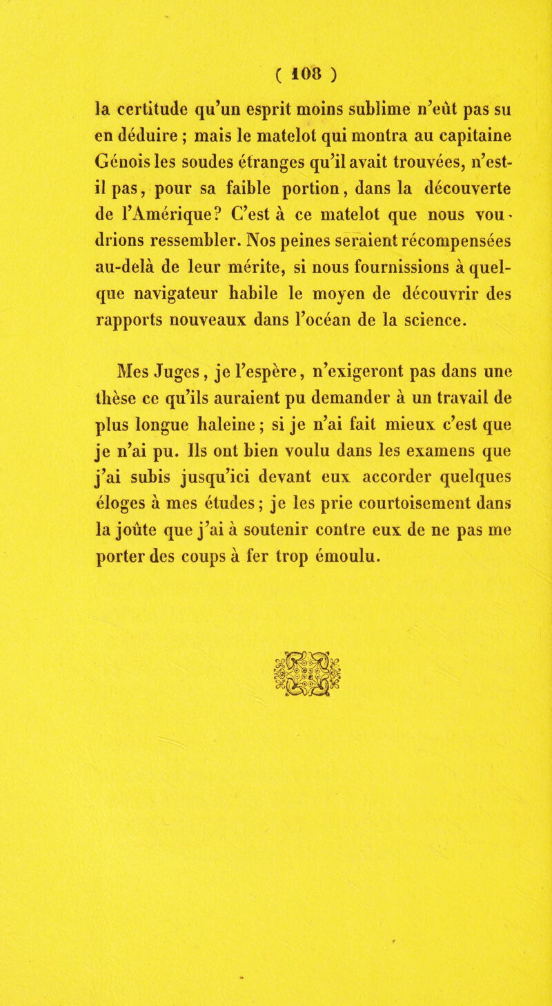 la certitude qu’un esprit moins sublime n’eût pas su en déduire ; mais le matelot qui montra au capitaine Génois les soudes étranges qu’il avait trouvées, n’est- il pas, pour sa faible portion, dans la découverte de l’Amérique? C’est à ce matelot que nous vou- drions ressembler. Nos peines seraient récompensées au-delà de leur mérite, si nous fournissions à quel- que navigateur habile le moyen de découvrir des rapports nouveaux dans l’océan de la science. Mes Juges, je l’espère, n’exigeront pas dans une thèse ce qu’ils auraient pu demander à un travail de plus longue haleine; si je n’ai fait mieux c’est que je n’ai pu. Ils ont bien voulu dans les examens que j’ai subis jusqu’ici devant eux accorder quelques éloges à mes études ; je les prie courtoisement dans la joûte que j’ai à soutenir contre eux de ne pas me porter des coups à fer trop émoulu. *