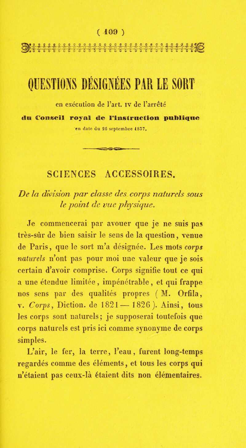 ( 409 ) QUESTIONS DÉSIGNÉES PAR LE SORT en exécution de l’art, iv de l’arrêté «lia Cou®ci5 royal «le l'Instruction publique en date du 26 septembre 1837. SCIENCES ACCESSOIRES. De la division par classe des corps naturels sous le point de vue physique. Je commencerai par avouer que je ne suis pas très-sûr de bien saisir îe sens de la question, venue de Paris, que le sort m’a désignée. Les mots corps naturels n’ont pas pour moi une valeur que je sois certain d’avoir comprise. Corps signifie tout ce qui a une étendue limitée , impénétrable, et qui frappe nos sens par des qualités propres ( M. Orfiîa, v. Corps, Diction, de 1821-— 1826). Ainsi, tous les corps sont naturels; je supposerai toutefois que corps naturels est pris ici comme synonyme de corps simples. L’air, le fer, la terre, l’eau, furent long-temps regardés comme des éléments, et tous les corps qui n’étaient pas ceux-là étaient dits non élémentaires.