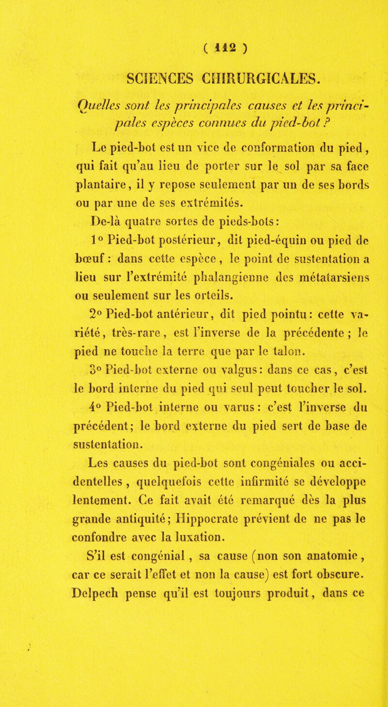 SCIENCES CHIRURGICALES. Quelles sont les principales causes et les princi- pales espèces connues du pied-hot P Le pied-bot est un vice de conformation du pied , qui fait qu’au lieu de porter sur le sol par sa face plantaire, il y repose seulement par un de ses bords ou par une de ses extrémités. De-là quatre sortes de pieds-bots: 1° Pied-bot postérieur, dit pied-équin ou pied de bœuf : dans cette espèce , le point de sustentation a lieu sur l’extrémité phalangienne des métatarsiens ou seulement sur les orteils. 2° Pied-bot antérieur, dit pied pointu: cette va- riété, très-rare, est l’inverse de la précédente; le pied ne touche la terre que par le talon. 3° Pied-bot externe ou valgus : dans ce cas, c’est le bord interne du pied qui seul peut toucher le sol. 4° Pied-bot interne ou varus : c’est l’inverse du précédent; le bord externe du pied sert de base de sustentation. Les causes du pied-bot sont congéniales ou acci- dentelles , quelquefois cette infirmité se développe lentement. Ce fait avait été remarqué dès la plus grande antiquité ; Hippocrate prévient de lie pas le confondre avec la luxation. S’il est congénial, sa cause (non son anatomie, car ce serait l’effet et non la cause) est fort obscure. Delpech pense qu’il est toujours produit, dans ce