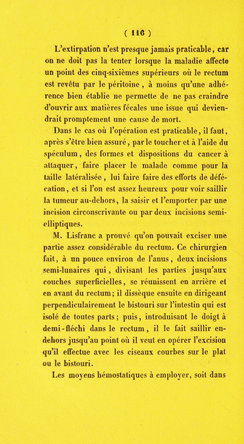 ( H 6 ) L’extirpation n’est presque jamais praticable, car on ne doit pas la tenter lorsque la maladie affecte un point des cinq-sixièmes supérieurs où le rectum est revêtu par le péritoine , à moins qu’une adhé- rence bien établie ne permette de ne pas craindre d’ouvrir aux matières fécales une issue qui devien- drait promptement une cause de mort. Dans le cas où l’opération est praticable, il faut, après s’être bien assuré, parle toucher et à l’aide du spéculum, des formes et dispositions du cancer à attaquer, faire placer le malade comme pour la taille latéralisée , lui faire faire des efforts de défé- cation , et si l’on est assez heureux pour voir saillir la tumeur au-dehors, la saisir et l’emporter par une incision circonscrivante ou par deux incisions semi- elliptiques. M. Lisfranc a prouvé qu’on pouvait exciser une partie assez considérable du rectum. Ce chirurgien fait, à un pouce environ de l’anus , deux incisions semi-lunaires qui, divisant les parties jusqu’aux couches superficielles, se réunissent en arrière et en avant du rectum; il dissèque ensuite en dirigeant perpendiculairement le bistouri sur l’intestin qui est isolé de toutes parts ; puis, introduisant le doigt à demi-fléchi dans le rectum, il le fait saillir en- dehors jusqu’au point où il veut en opérer l’excision qu’il effectue avec les ciseaux courbes sur le plat ou le bistouri. Les moyens hémostatiques à employer, soit dans