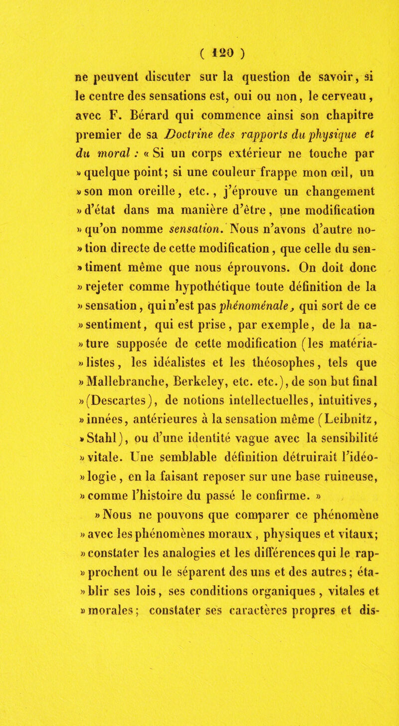 ne peuvent discuter sur la question de savoir, si le centre des sensations est, oui ou non, le cerveau, avec F. Bérard qui commence ainsi son chapitre premier de sa Doctrine des rapports du physique et du moral : « Si un corps extérieur ne touche par » quelque point; si une couleur frappe mon œil, un «son mon oreille, etc., j’éprouve un changement >> d’état dans ma manière d’être, une modification «qu’on nomme sensation. Nous n’avons d’autre no- « tion directe de cette modification, que celle du sen- timent même que nous éprouvons. On doit donc « rejeter comme hypothétique toute définition de la « sensation, qui n’est pas phénoménale, qui sort de ce « sentiment, qui est prise , par exemple, de la na- ture supposée de cette modification (les matéria- « listes, les idéalistes et les théosophes, tels que «Mallebranche, Berkeley, etc. etc.), de son but final «(Descartes), de notions intellectuelles, intuitives, «innées, antérieures à la sensation même (Leibnitz, «Stahl), pu d’une identité vague avec la sensibilité « vitale. Une semblable définition détruirait l’idéo- «logie, en la faisant reposer sur une base ruineuse, « comme l’histoire du passé le confirme. » «Nous ne pouvons que comparer ce phénomène « avec les phénomènes moraux , physiques et vitaux; « constater les analogies et les différences qui le rap- « prochent ou le séparent des uns et des autres ; éta- « blir ses lois, ses conditions organiques , vitales et «morales; constater ses caractères propres et dis-