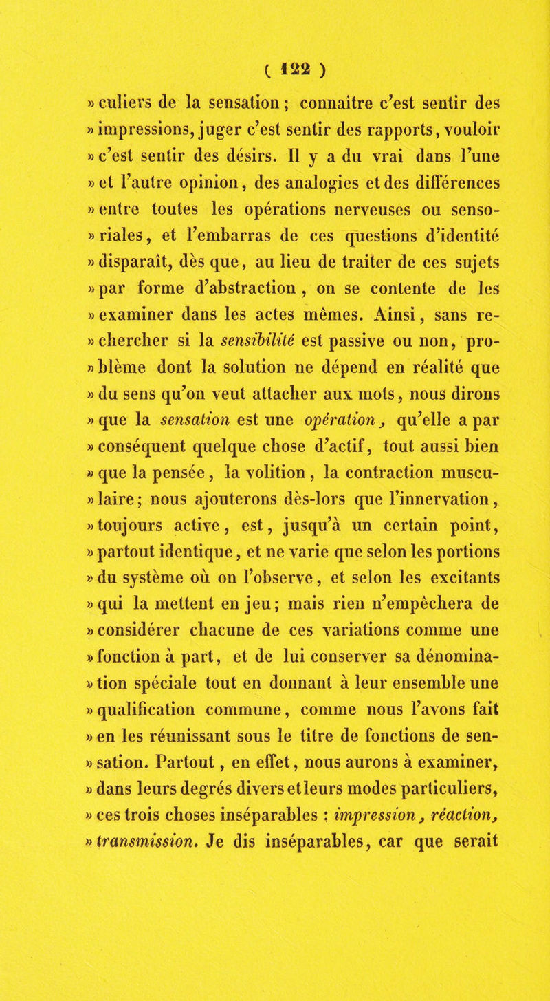 » culiers de la sensation ; connaître c’est sentir des » impressions, juger c’est sentir des rapports, vouloir « c’est sentir des désirs. Il y a du vrai dans l’une »et l’autre opinion, des analogies et des différences » entre toutes les opérations nerveuses ou senso- » riales, et l’embarras de ces questions d’identité «disparaît, dès que, au lieu de traiter de ces sujets » par forme d’abstraction , on se contente de les » examiner dans les actes mêmes. Ainsi, sans re- » chercher si la sensibilité est passive ou non, pro- » blême dont la solution ne dépend en réalité que « du sens qu’on veut attacher aux mots, nous dirons » que la sensation est une opération , qu’elle a par «conséquent quelque chose d’actif, tout aussi bien » que la pensée, la volition , la contraction muscu- «laire; nous ajouterons dès-lors que l’innervation, «toujours active, est, jusqu’à un certain point, » partout identique, et ne varie que selon les portions » du système où on l’observe, et selon les excitants «qui la mettent en jeu; mais rien n’empêchera de » considérer chacune de ces variations comme une «fonction à part, et de lui conserver sa dénomina- « tion spéciale tout en donnant à leur ensemble une «qualification commune, comme nous l’avons fait « en les réunissant sous le titre de fonctions de sen- « sation. Partout, en effet, nous aurons à examiner, « dans leurs degrés divers et leurs modes particuliers, «cestrois choses inséparables : impression, réaction, » transmission. Je dis inséparables, car que serait