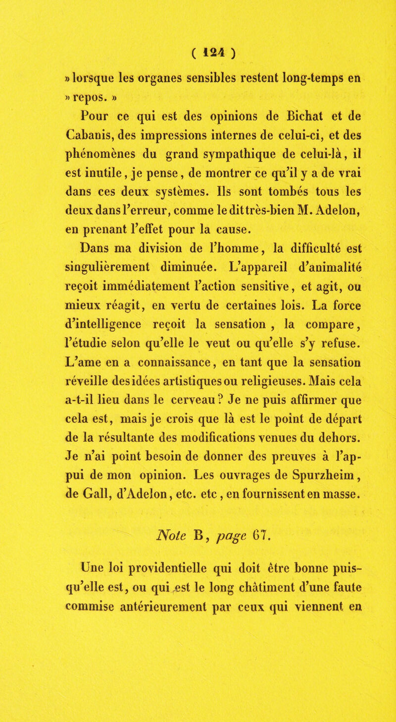 » lorsque les organes sensibles restent long-temps en » repos. » Pour ce qui est des opinions de Bichat et de Cabanis, des impressions internes de celui-ci, et des phénomènes du grand sympathique de celui-là, il est inutile, je pense, de montrer ce qu’il y a de vrai dans ces deux systèmes. Ils sont tombés tous les deux dans l’erreur, comme le dittrès-bien M. Adelon, en prenant l’effet pour la cause. Dans ma division de l’homme, la difficulté est singulièrement diminuée. L’appareil d’animalité reçoit immédiatement l’action sensitive, et agit, ou mieux réagit, en vertu de certaines lois. La force d’intelligence reçoit la sensation , la compare, l’étudie selon qu’elle le veut ou qu’elle s’y refuse. L’ame en a connaissance, en tant que la sensation réveille des idées artistiques ou religieuses. Mais cela a-t-il lieu dans le cerveau? Je ne puis affirmer que cela est, mais je crois que là est le point de départ de la résultante des modifications venues du dehors. Je n’ai point besoin de donner des preuves à l’ap- pui de mon opinion. Les ouvrages de Spurzheim, de Gall, d’Adelon, etc. etc, en fournissent en masse. Note B, page 67. Une loi providentielle qui doit être bonne puis- qu’elle est, ou qui rest le long châtiment d’une faute commise antérieurement par ceux qui viennent en