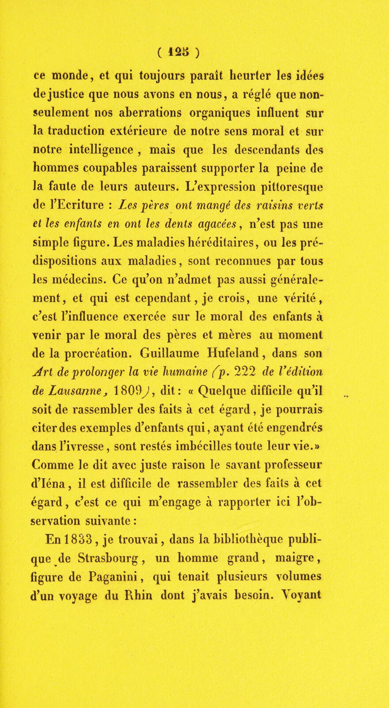 ce monde, et qui toujours paraît heurter les idées de justice que nous avons en nous, a réglé que non- seulement nos aberrations organiques influent sur la traduction extérieure de notre sens moral et sur notre intelligence , mais que les descendants des hommes coupables paraissent supporter la peine de la faute de leurs auteurs. L’expression pittoresque de l’Ecriture : Les pères ont mangé des raisins verts et les enfants en ont les dents agacées, n’est pas une simple figure. Les maladies héréditaires, ou les pré- dispositions aux maladies, sont reconnues par tous les médecins. Ce qu’on n’admet pas aussi générale- ment, et qui est cependant, je crois, une vérité, c’est l’influence exercée sur le moral des enfants à venir par le moral des pères et mères au moment de la procréation. Guillaume Hufeland, dans son Art de prolonger la vie humaine (p. 222 de Védition de Lausannej 1809J, dit: « Quelque difficile qu’il soit de rassembler des faits à cet égard, je pourrais citer des exemples d’enfants qui, ayant été engendrés dans l’ivresse, sont restés imbécilles toute leur vie.» Comme le dit avec juste raison le savant professeur d’Iéna, il est difficile de rassembler des faits à cet égard, c’est ce qui m’engage à rapporter ici l’ob- servation suivante : En 1883 , je trouvai, dans la bibliothèque publi- que de Strasbourg, un homme grand, maigre, figure de Paganini, qui tenait plusieurs volumes d’un voyage du Rhin dont j’avais besoin. Voyant