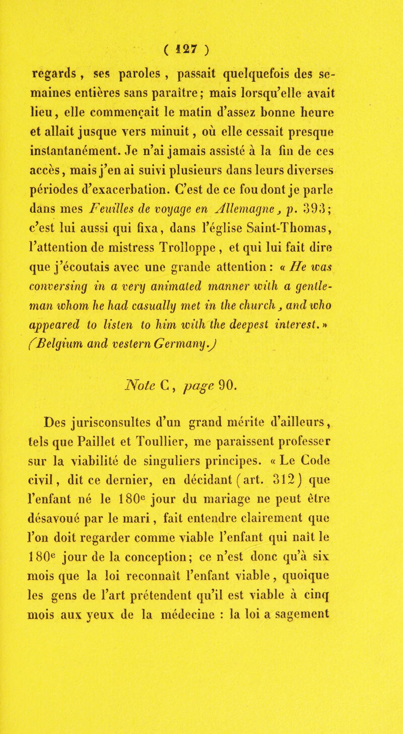 regards , ses paroles , passait quelquefois des se- maines entières sans paraître ; mais lorsqu’elle avait lieu, elle commençait le matin d’assez bonne heure et allait jusque vers minuit, où elle cessait presque instantanément. Je n’ai jamais assisté à la fin de ces accès, mais j’en ai suivi plusieurs dans leurs diverses périodes d’exacerbation. C’est de ce fou dont je parle dans mes Feuilles de voyage en Allemagne 3 p. 393; c’est lui aussi qui fixa, dans l’église Saint-Thomas, l’attention de mistress Trolîoppe , et qui lui fait dire que j’écoutais avec une grande attention : « He was conversing in a very animated manner wilh a gentle- man whom lie had casually met in the church , and who appeared to listen to him with the deepest interest. « (Belgium and vestern Germany.J Note C , page 90. Des jurisconsultes d’un grand mérite d’ailleurs, tels que Paillet et Touilier, me paraissent professer sur la viabilité de singuliers principes. « Le Code civil, dit ce dernier, en décidant (art. 312) que l’enfant né le 180e jour du mariage ne peut être désavoué par le mari, fait entendre clairement que l’on doit regarder comme viable l’enfant qui naît le 180e jour de la conception; ce n’est donc qu’à six mois que la loi reconnaît l’enfant viable, quoique les gens de l’art prétendent qu’il est viable à cinq mois aux yeux de la médecine : la loi a sagement