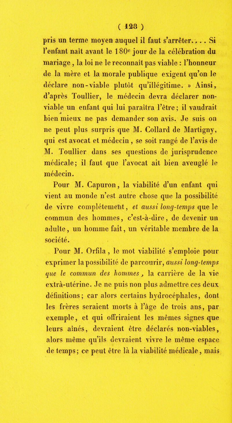 pris un terme moyen auquel il faut s’arrêter.... Si l’enfant naît avant le 180e jour de la célébration du mariage, la loi ne le reconnaît pas viable : l’honneur de la mère et la morale publique exigent qu’on le déclare non-viable plutôt qu’illégitime. » Ainsi, d’après Toullier, le médecin devra déclarer non- viable un enfant qui lui paraîtra l’être ; il vaudrait bien mieux ne pas demander son avis. Je suis on ne peut plus surpris que M. Collard de Martigny, qui est avocat et médecin , se soit rangé de l’avis de M. Toullier dans ses questions de jurisprudence médicale; il faut que l’avocat ait bien aveuglé le médecin. Pour M. Capuron, la viabilité d’un enfant qui vient au monde n’est autre chose que la possibilité de vivre complètement, et aussi long-temps que le commun des hommes, c’est-à-dire, de devenir un adulte, un homme fait, un véritable membre de la société. Pour M. Orfila, le mot viabilité s’emploie pour exprimer la possibilité de parcourir, aussi long-temps que le commun des hommes la carrière de la vie extra-utérine. Je ne puis non plus admettre ces deux définitions ; car alors certains hydrocéphales, dont les frères seraient morts à Page de trois ans, par exemple, et qui offriraient les mêmes signes que leurs aînés, devraient être déclarés non-viables, alors même qu’ils devraient vivre le même espace de temps; ce peut être là la viabilité médicale, mais