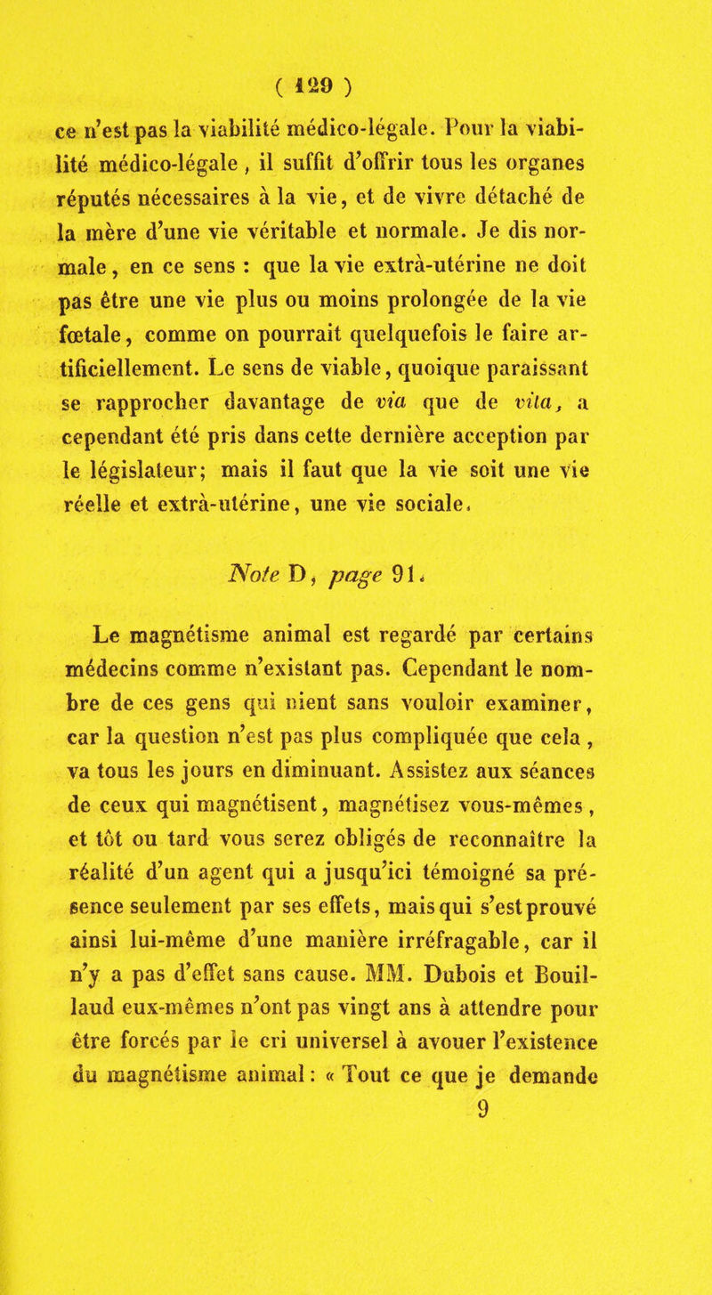 ce n’est pas la viabilité médico-légale. Pour la viabi- lité médico-légale , il suffit d’offrir tous les organes réputés nécessaires à la vie, et de vivre détaché de la mère d’une vie véritable et normale. Je dis nor- male, en ce sens : que la vie extra-utérine ne doit pas être une vie plus ou moins prolongée de la vie fœtale, comme on pourrait quelquefois le faire ar- tificiellement. Le sens de viable, quoique paraissant se rapprocher davantage de via que de vila, a cependant été pris dans cette dernière acception par le législateur; mais il faut que la vie soit une vie réelle et extra-utérine, une vie sociale, Note D, page 91 < Le magnétisme animal est regardé par certains médecins comme n’existant pas. Cependant le nom- bre de ces gens qui nient sans vouloir examiner, car la question n’est pas plus compliquée que cela , va tous les jours en diminuant. Assistez aux séances de ceux qui magnétisent, magnétisez vous-mêmes , et tôt ou tard vous serez obligés de reconnaître la réalité d’un agent qui a jusqu’ici témoigné sa pré- sence seulement par ses effets, mais qui s’est prouvé ainsi lui-même d’une manière irréfragable, car il n’y a pas d’effet sans cause. MM. Dubois et Bouil- laud eux-mêmes n’ont pas vingt ans à attendre pour être forcés par le cri universel à avouer l’existence du magnétisme animai : « Tout ce que je demande 9