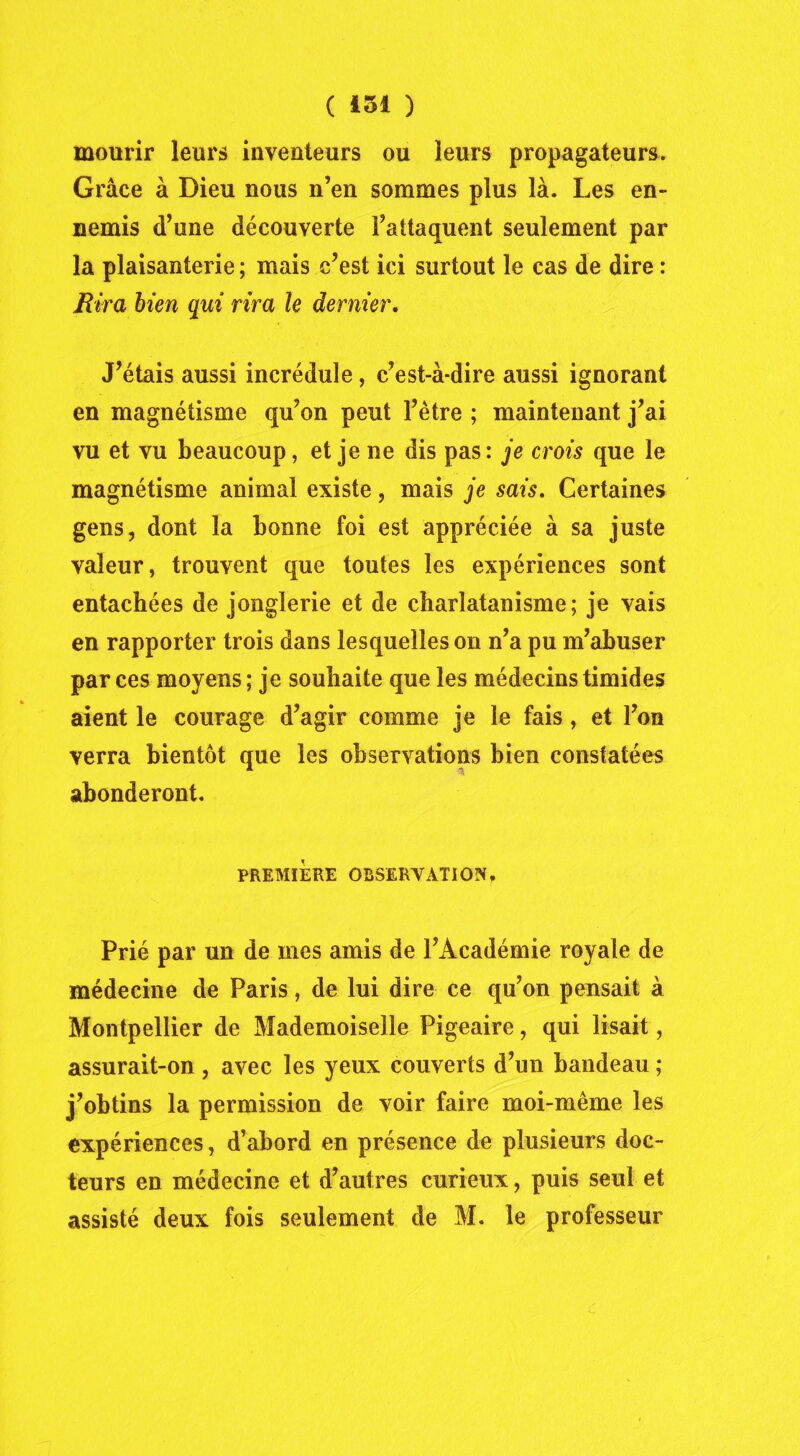 mourir leurs inventeurs ou leurs propagateurs. Grâce à Dieu nous n’en sommes plus là. Les en- nemis d’une découverte l’attaquent seulement par la plaisanterie ; mais c’est ici surtout le cas de dire : Rira bien qui rira le dernier. J’étais aussi incrédule, c’est-à-dire aussi ignorant en magnétisme qu’on peut l’être ; maintenant j’ai vu et vu beaucoup, et je ne dis pas: je crois que le magnétisme animal existe, mais je sais. Certaines gens, dont la bonne foi est appréciée à sa juste valeur, trouvent que toutes les expériences sont entachées de jonglerie et de charlatanisme; je vais en rapporter trois dans lesquelles on n’a pu m’abuser par ces moyens; je souhaite que les médecins timides aient le courage d’agir comme je le fais, et l’on verra bientôt que les observations bien constatées abonderont. PREMIERE OBSERVATION, Prié par un de mes amis de l’Académie royale de médecine de Paris, de lui dire ce qu’on pensait à Montpellier de Mademoiselle Pigeaire, qui lisait, assurait-on , avec les yeux couverts d’un bandeau ; j’obtins la permission de voir faire moi-même les expériences, d’abord en présence de plusieurs doc- teurs en médecine et d’autres curieux, puis seul et assisté deux fois seulement de M. le professeur