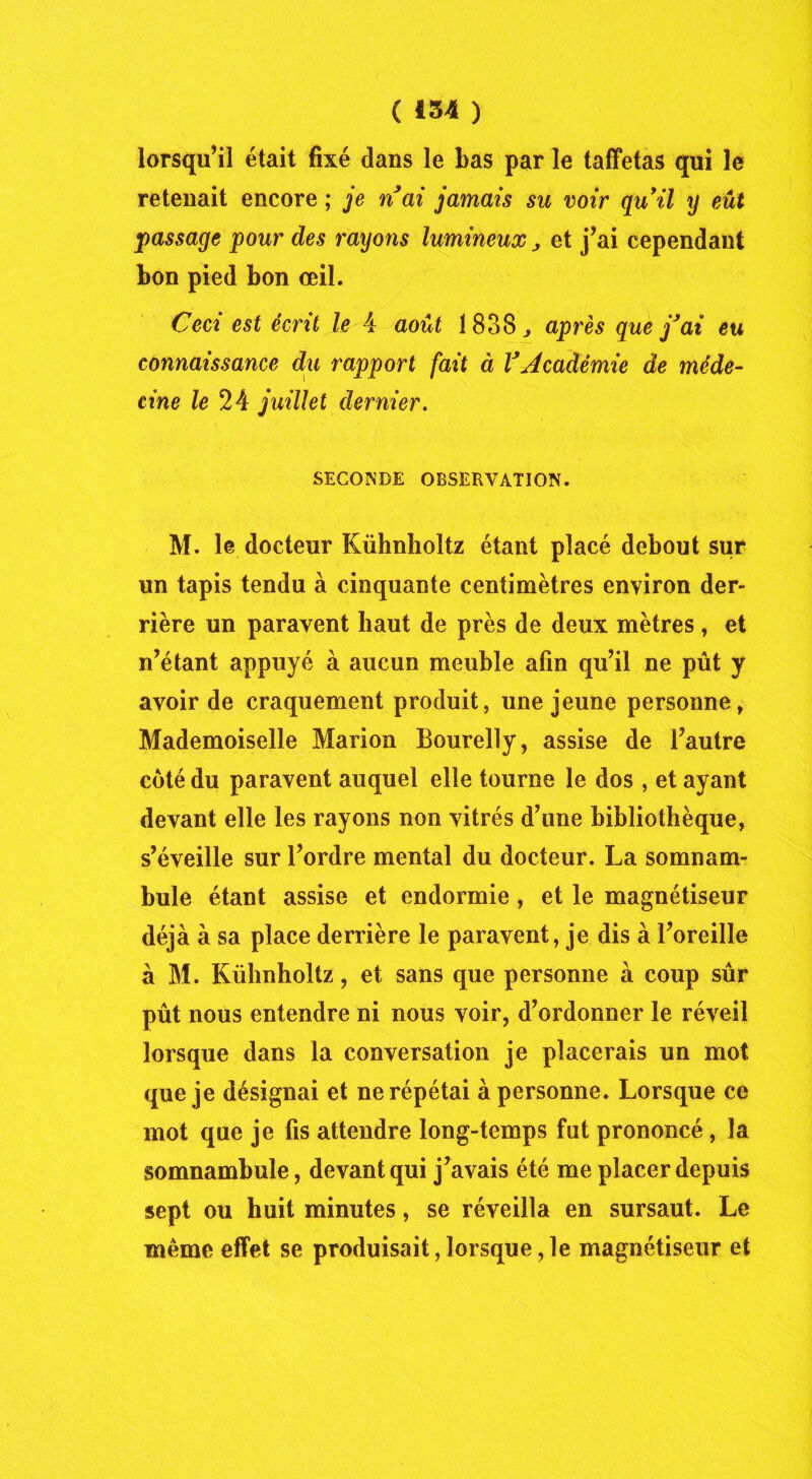 lorsqu’il était fixé dans le bas par le taffetas qui le retenait encore ; je n ai jamais su voir quil y eût passage pour des rayons lumineux j et j’ai cependant bon pied bon œil. Ceci est écrit le 4 août 1838 j. après que j’ai eu connaissance du rapport fait à l’Académie de méde- cine le 24 juillet dernier. SECONDE OBSERVATION. M. le docteur Kühnlioltz étant placé debout sur un tapis tendu à cinquante centimètres environ der- rière un paravent haut de près de deux mètres , et n’étant appuyé à aucun meuble afin qu’il ne pût y avoir de craquement produit, une jeune personne, Mademoiselle Marion Bourelly, assise de l’autre côté du paravent auquel elle tourne le dos , et ayant devant elle les rayons non vitrés d’une bibliothèque, s’éveille sur l’ordre mental du docteur. La somnam- bule étant assise et endormie, et le magnétiseur déjà à sa place derrière le paravent, je dis à l’oreille à M. Kühnholtz, et sans que personne à coup sûr pût nous entendre ni nous voir, d’ordonner le réveil lorsque dans la conversation je placerais un mot que je désignai et ne répétai à personne. Lorsque ce mot que je fis attendre long-temps fut prononcé, la somnambule, devant qui j’avais été me placer depuis sept ou huit minutes, se réveilla en sursaut. Le même effet se produisait, lorsque, le magnétiseur et