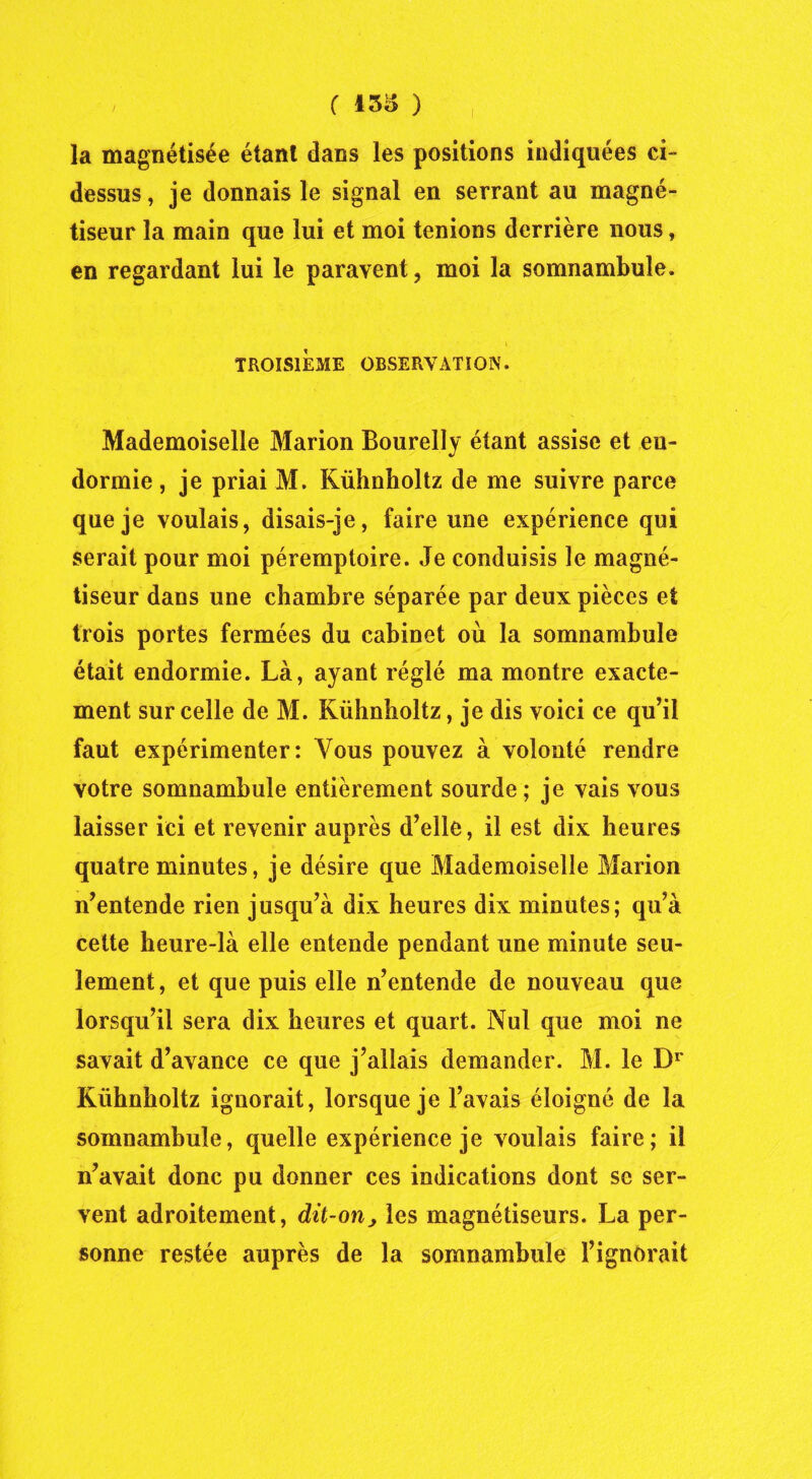 ( 158 ) la magnétisée étant dans les positions indiquées ci- dessus, je donnais le signal en serrant au magné- tiseur la main que lui et moi tenions derrière nous, en regardant lui le paravent, moi la somnambule. V TROISIÈME OBSERVATION. Mademoiselle Marion Bourelly étant assise et en- dormie , je priai M. Kühnholtz de me suivre parce que je voulais, disais-je, faire une expérience qui serait pour moi péremptoire. Je conduisis le magné- tiseur dans une chambre séparée par deux pièces et trois portes fermées du cabinet où la somnambule était endormie. Là, ayant réglé ma montre exacte- ment sur celle de M. Kühnholtz, je dis voici ce qu’il faut expérimenter: Vous pouvez à volonté rendre votre somnambule entièrement sourde; je vais vous laisser ici et revenir auprès d’elle, il est dix heures quatre minutes, je désire que Mademoiselle Marion n’entende rien jusqu’à dix heures dix minutes; qu’à cette heure-là elle entende pendant une minute seu- lement, et que puis elle n’entende de nouveau que lorsqu’il sera dix heures et quart. Nul que moi ne savait d’avance ce que j’allais demander. M. le Dr Kühnholtz ignorait, lorsque je l’avais éloigné de la somnambule, quelle expérience je voulais faire; il n’avait donc pu donner ces indications dont se ser- vent adroitement, dit-on j les magnétiseurs. La per- sonne restée auprès de la somnambule l’ignorait