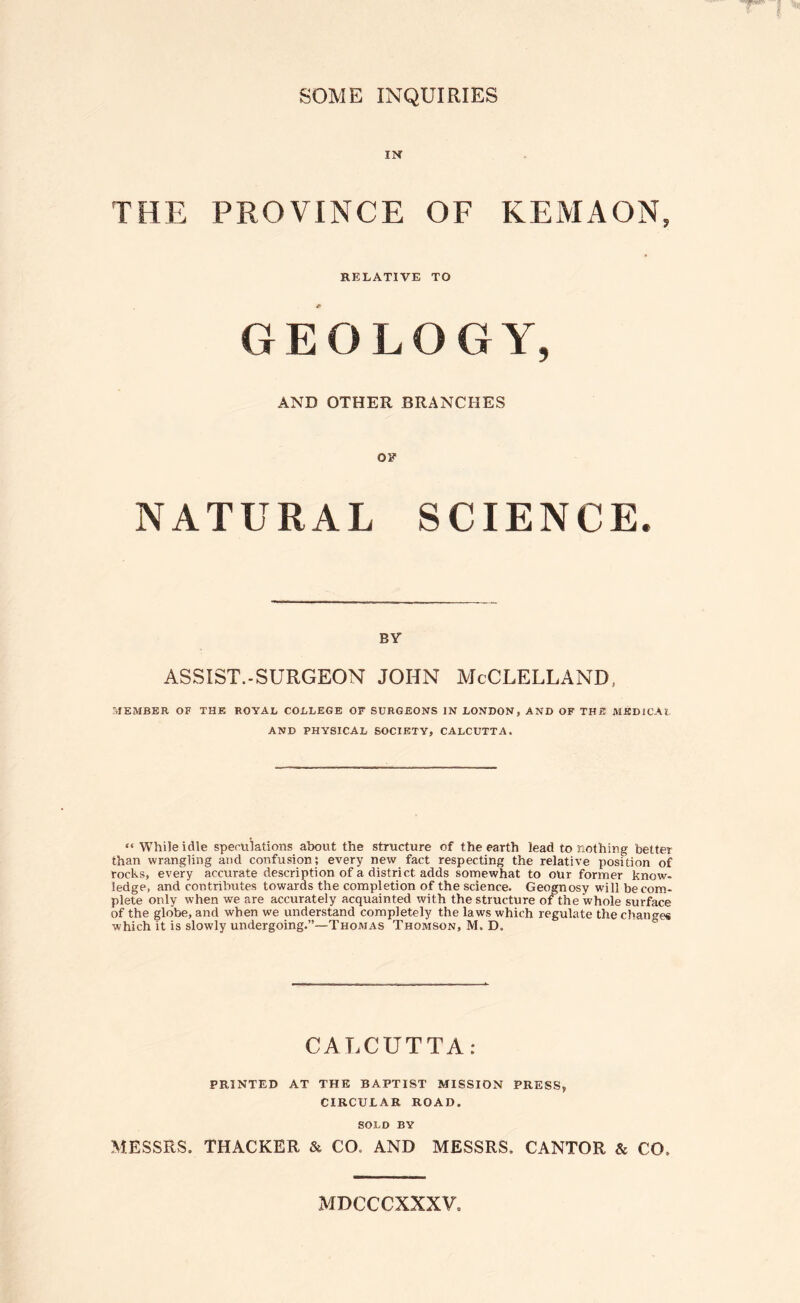 SOME INQUIRIES IN THE PROVINCE OF KEMAON, RELATIVE TO GEOLOGY, AND OTHER BRANCHES OF NATURAL SCIENCE. BY ASSIST.-SURGEON JOHN McCLELLAND, :JEMBER of the royal college of surgeons in LONDON, AND OF THE MKDlCAl AND PHYSICAL SOCIETY, CALCUTTA. “ While idle spemlations about the structure of the earth lead to nothing better than wrangling and confusion; every new fact respecting the relative position of rocks, every accurate description of a district adds somewhat to our former know- ledge, and contributes towards the completion of the science. Geognosy will be com¬ plete only when we are accurately acquainted with the structure of the whole surface of the globe, and when we understand completely the laws which regulate the chatmes which it is slowly undergoing.”—Thomas Thomson, M. D, ° CALCUTTA: PRINTED AT THE BAPTIST MISSION PRESS, CIRCULAR ROAD. SOLD BY MESSRS. THACKER & CO. AND MESSRS. CANTOR & CO. MDCCCXXXV,