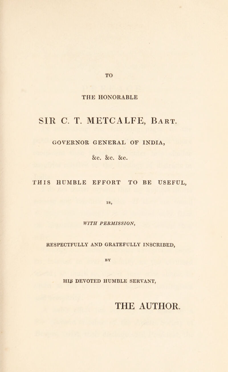 TO THE HONORABLE SIR C. T. METCALFE, Bart. GOVERNOR GENERAL OF INDIA, &c. &c. &c. THIS HUMBLE EFFORT TO BE USEFUL, IS, WITH PERMISSION, RESPECTFULLY AND GRATEFULLY INSCRIBED, BY HI3 DEVOTED HUMBLE SERVANT, THE AUTHOR