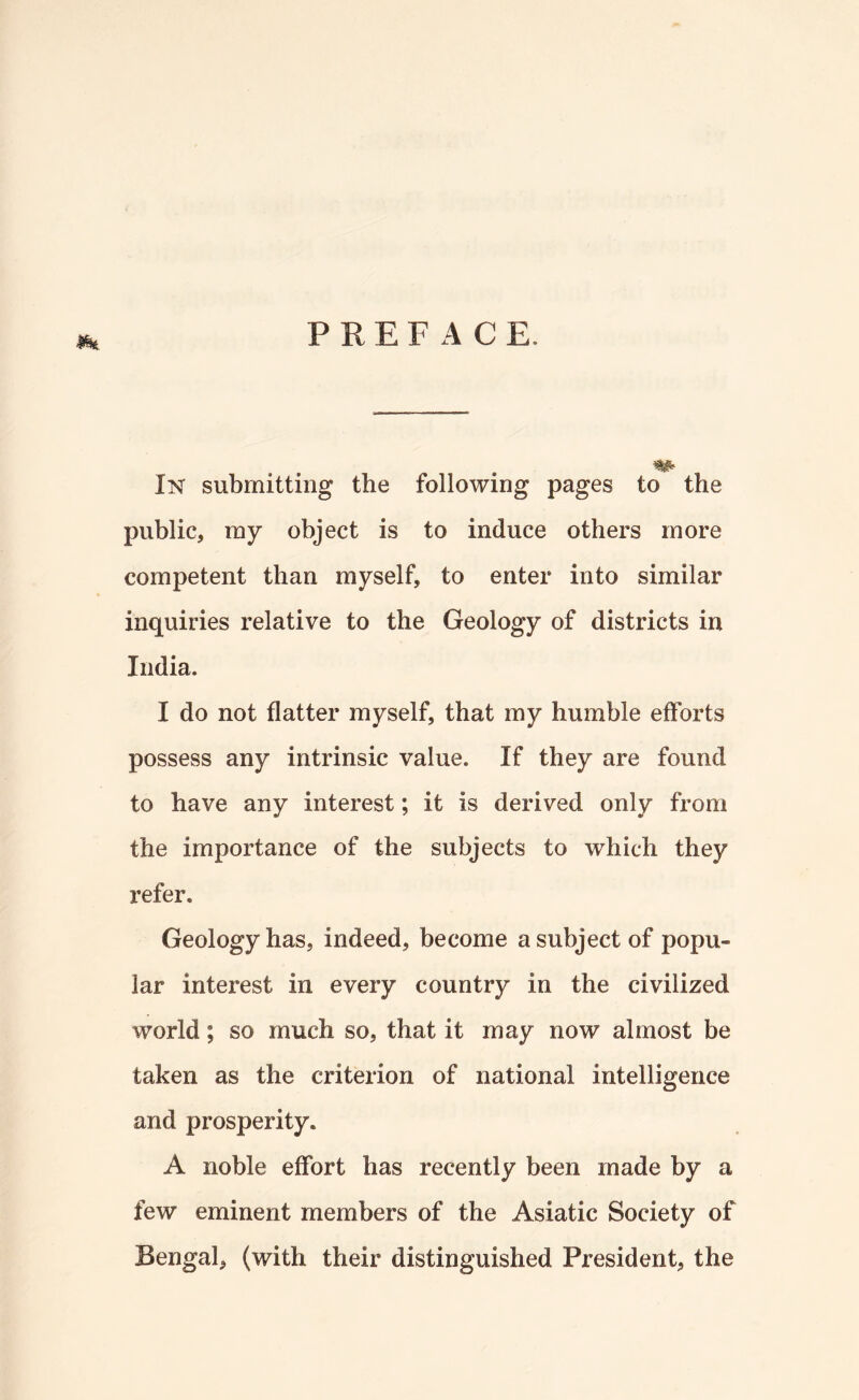 PREFACE. In submitting the following pages to the public, ray object is to induce others more competent than myself, to enter into similar inquiries relative to the Geology of districts in India. I do not flatter myself, that my humble efforts possess any intrinsic value. If they are found to have any interest; it is derived only from the importance of the subjects to which they refer. Geology has, indeed, become a subject of popu¬ lar interest in every country in the civilized world; so much so, that it may now almost be taken as the criterion of national intelligence and prosperity. A noble effort has recently been made by a few eminent members of the Asiatic Society of Bengal, (with their distinguished President, the