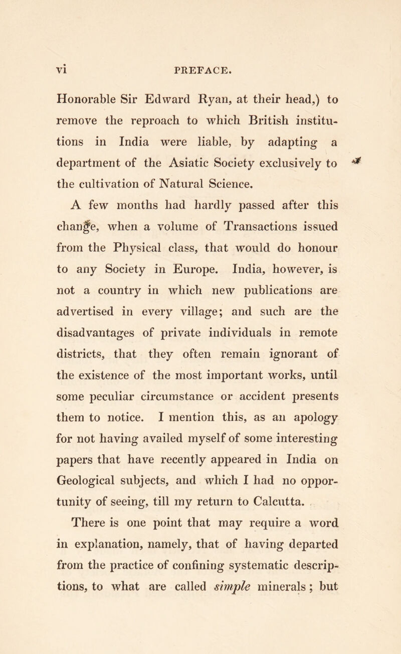 Honorable Sir Edward Ryan, at their head,) to remove the reproach to which British institu¬ tions in India were liable, by adapting a department of the Asiatic Society exclusively to the cultivation of Natural Science. A few months had hardly passed after this change, when a volume of Transactions issued from the Physical class, that would do honour to any Society in Europe. India, however, is not a country in which new publications are advertised in every village; and such are the disadvantages of private individuals in remote districts, that they often remain ignorant of the existence of the most important works, until some peculiar circumstance or accident presents them to notice. I mention this, as an apology for not having availed myself of some interesting papers that have recently appeared in India on Geological subjects, and which I had no oppor¬ tunity of seeing, till my return to Calcutta. , There is one point that may require a word in explanation, namely, that of having departed from the practice of confining systematic descrip¬ tions, to what are called simple minerals; but