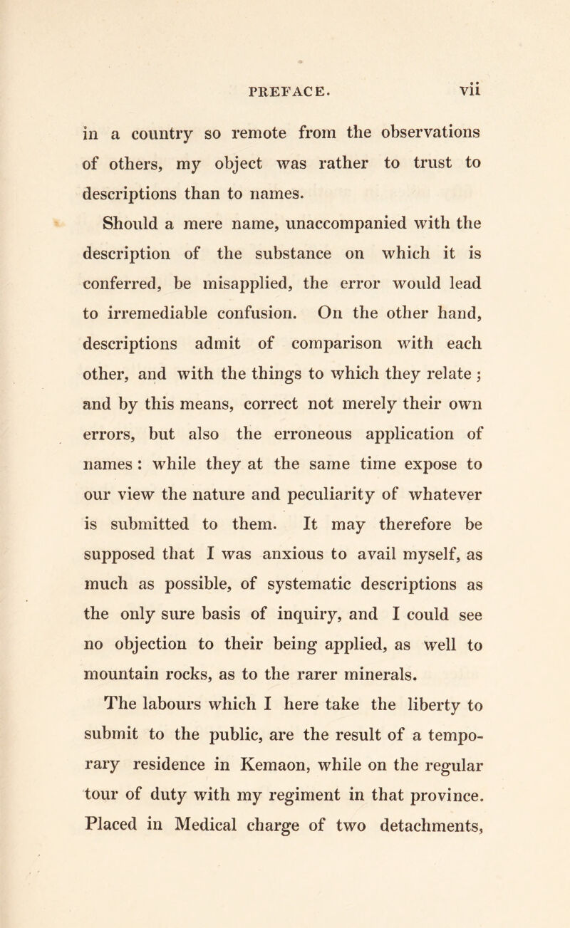 in a country so remote from the observations of others, my object was rather to trust to descriptions than to names. Should a mere name, unaccompanied with the description of the substance on which it is conferred, be misapplied, the error would lead to irremediable confusion. On the other hand, descriptions admit of comparison with each other, and with the things to which they relate ; and by this means, correct not merely their own errors, but also the erroneous application of names : while they at the same time expose to our view the nature and peculiarity of whatever is submitted to them. It may therefore be supposed that I was anxious to avail myself, as much as possible, of systematic descriptions as the only sure basis of inquiry, and I could see no objection to their being applied, as well to mountain rocks, as to the rarer minerals. The labours which I here take the liberty to submit to the public, are the result of a tempo¬ rary residence in Kemaon, while on the regular tour of duty with my regiment in that province. Placed in Medical charge of two detachments,