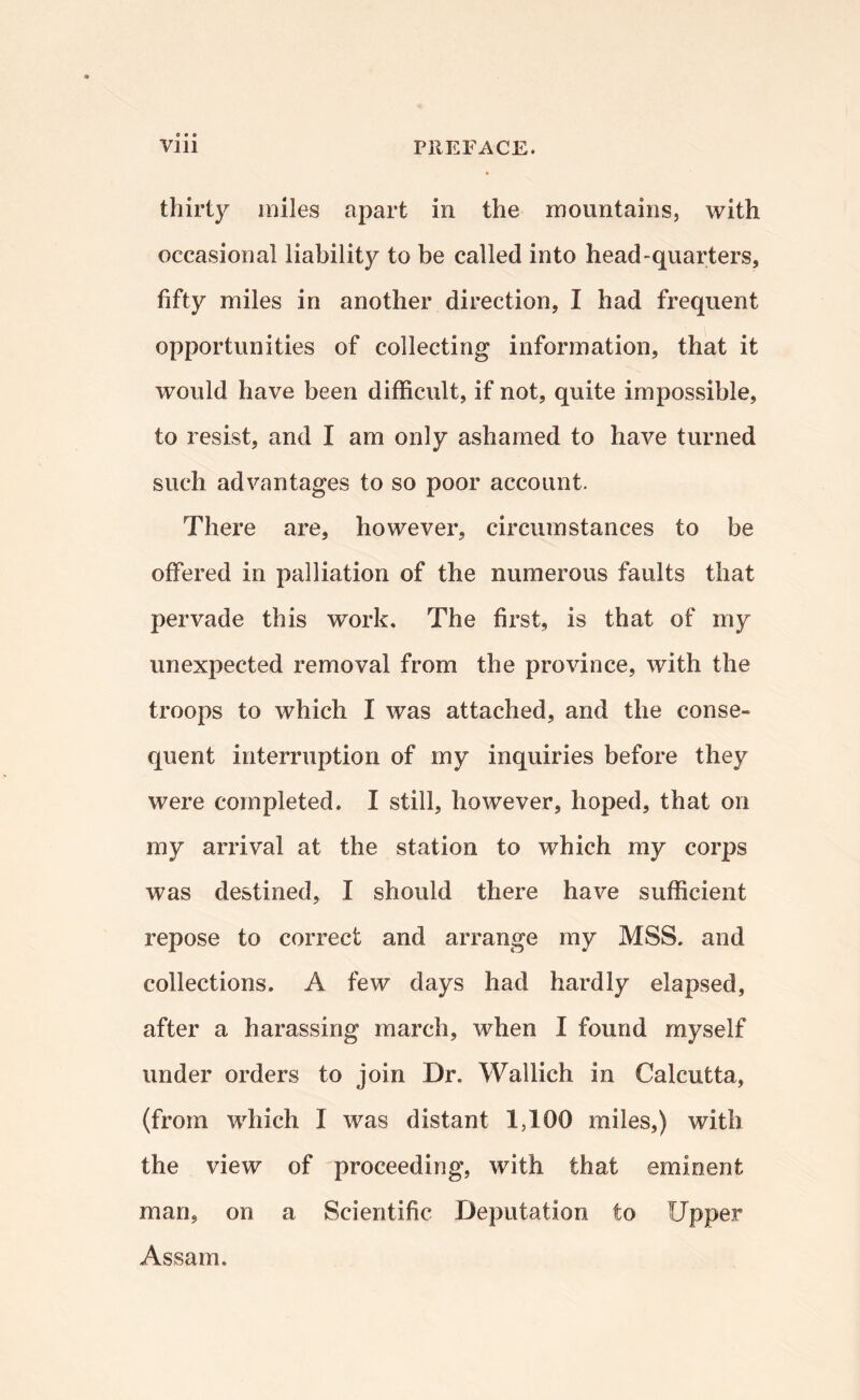 thirty miles apart in the mountains, with occasional liability to be called into head-quarters, fifty miles in another direction, I had frequent opportunities of collecting information, that it would have been difficult, if not, quite impossible, to resist, and I am only ashamed to have turned such advantages to so poor account. There are, however, circumstances to be offered in palliation of the numerous faults that pervade this work. The first, is that of my unexpected removal from the province, with the troops to which I was attached, and the conse¬ quent interruption of my inquiries before they were completed. I still, however, hoped, that on my arrival at the station to which my corps was destined, I should there have sufficient repose to correct and arrange my MSS. and collections. A few days had hardly elapsed, after a harassing march, when I found myself under orders to join Dr. Wallich in Calcutta, (from which I was distant 1,100 miles,) with the view of proceeding, with that eminent man, on a Scientific Deputation to Upper Assam.