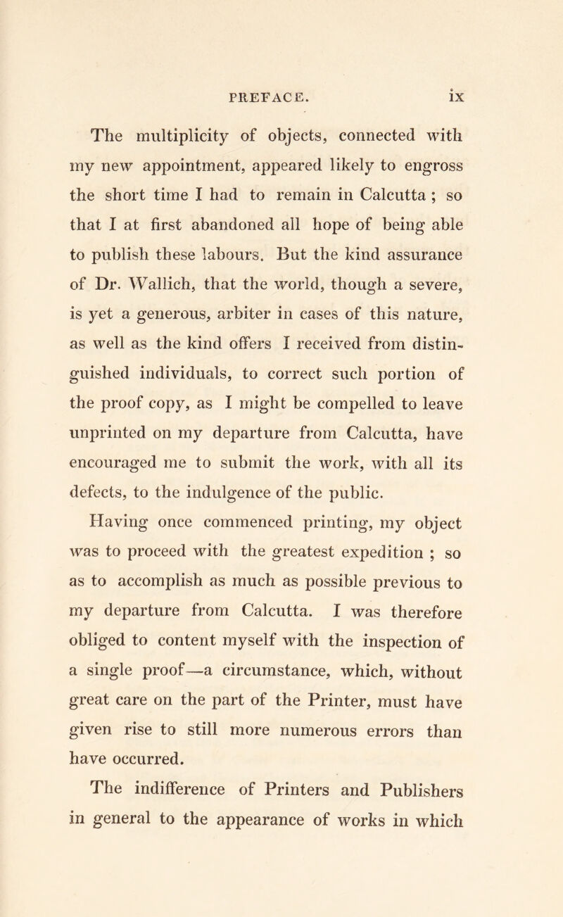 The multiplicity of objects, connected with my new appointment, appeared likely to engross the short time I had to remain in Calcutta ; so that I at first abaudoned all hope of being able to publish these labours. But the kind assurance of Dr. Wallich, that the world, though a severe, is yet a generous, arbiter in cases of this nature, as well as the kind offers I received from distin¬ guished individuals, to correct such portion of the proof copy, as I might be compelled to leave unprinted on my departure from Calcutta, have encouraged me to submit the work, with all its defects, to the indulgence of the public. Having once commenced printing, my object was to proceed with the greatest expedition ; so as to accomplish as much as possible previous to my departure from Calcutta. I was therefore obliged to content myself with the inspection of a single proof—a circumstance, which, without great care on the part of the Printer, must have given rise to still more numerous errors than have occurred. The indifference of Printers and Publishers in general to the appearance of works in which