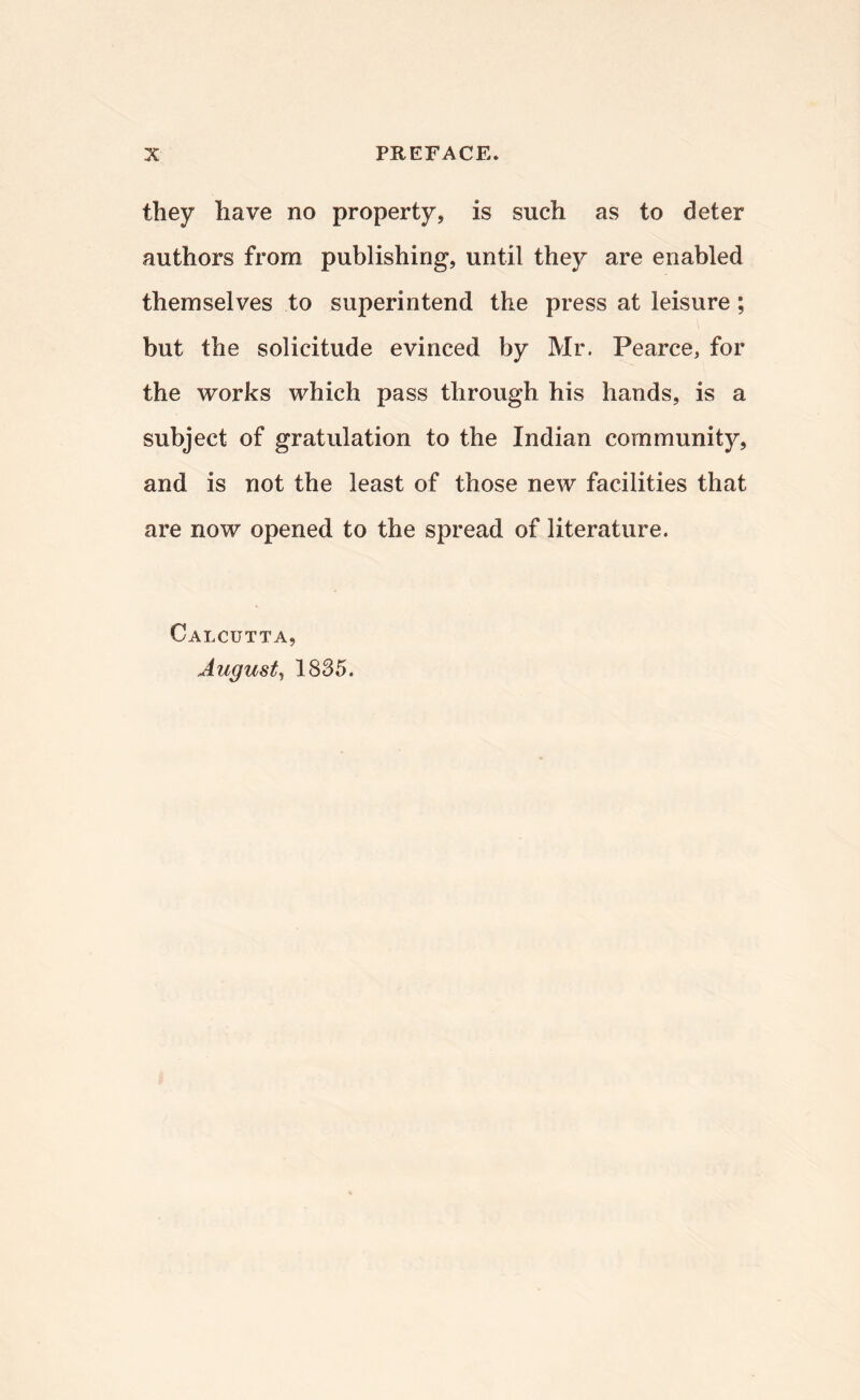 they have no property, is such as to deter authors from publishing, until they are enabled themselves to superintend the press at leisure; but the solicitude evinced by Mr. Pearce, for the works which pass through his hands, is a subject of gratIllation to the Indian community, and is not the least of those new facilities that are now opened to the spread of literature. Calcutta, August^ 1835.