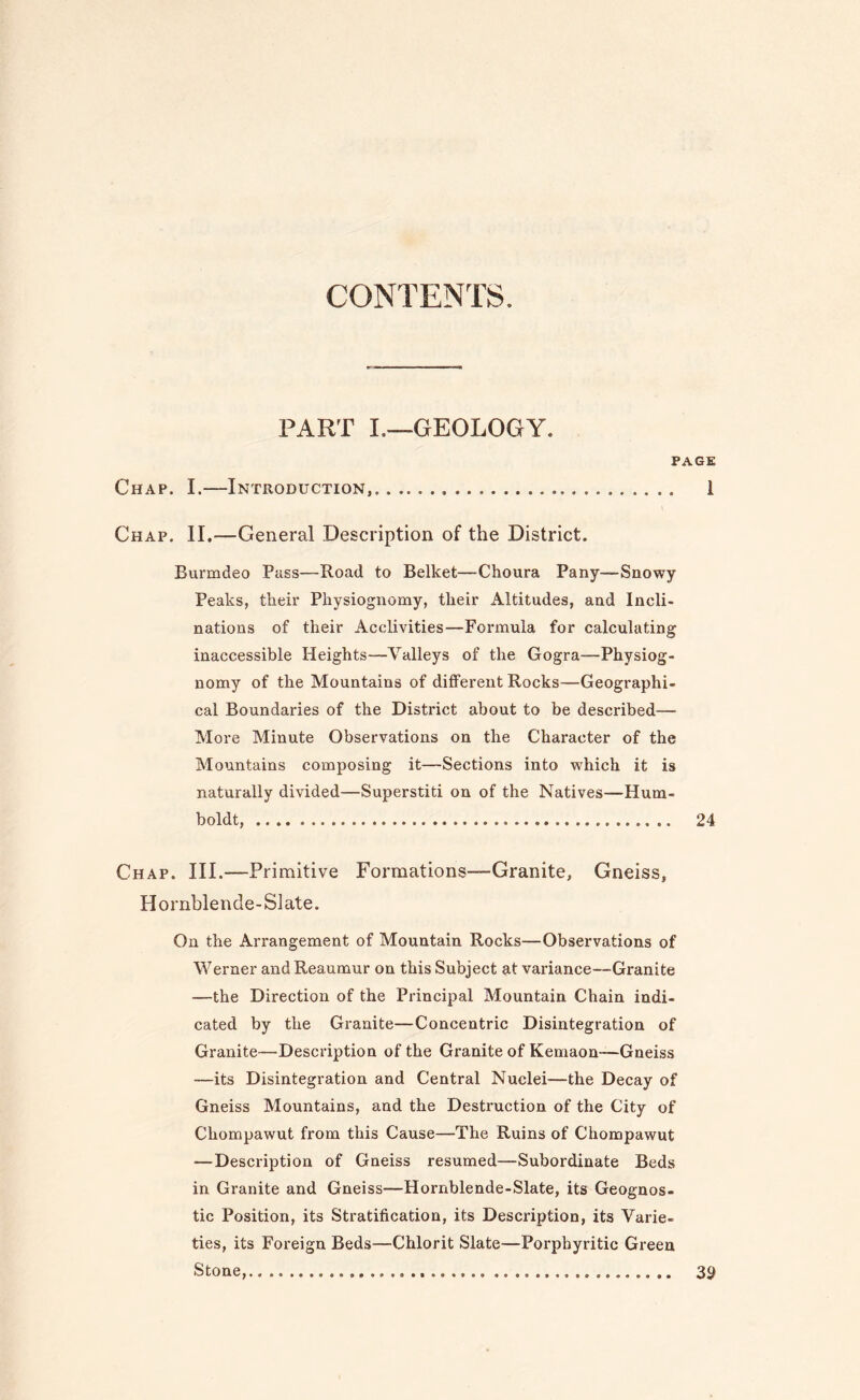 CONTENTS. PART I.—GEOLOGY. PAGE Chap. I.—Introduction,. 1 Chap. II,—General Description of the District. Burmdeo Pass—Road to Belket—Choura Pany—Snowy Peaks, their Physiognomy, their Altitudes, and Incli¬ nations of their Acclivities—Formula for calculating inaccessible Heights—Valleys of the Gogra—Physiog¬ nomy of the Mountains of different Rocks—Geographi¬ cal Boundaries of the District about to be described— More Minute Observations on the Character of the Mountains composing it—Sections into which it is naturally divided—Superstiti on of the Natives—Hum¬ boldt, . 24 Chap. III.—Primitive Formations—Granite, Gneiss, Hornblende-Slate. On the Arrangement of Mountain Rocks—Observations of Werner and Reaumur on this Subject at variance—Granite —the Direction of the Principal Mountain Chain indi¬ cated by the Granite—Concentric Disintegration of Granite—Description of the Granite of Kemaon—Gneiss —its Disintegration and Central Nuclei—the Decay of Gneiss Mountains, and the Destruction of the City of Chompawut from this Cause—The Ruins of Chompawut —Description of Gneiss resumed—Subordinate Beds in Granite and Gneiss—Hornblende-Slate, its Geognos¬ tic Position, its Stratification, its Description, its Varie¬ ties, its Foreign Beds—Chlorit Slate—Porpbyritic Green Stone, 39