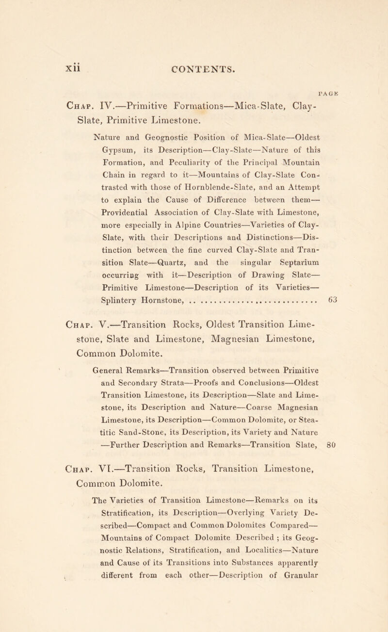 PAGE Chap. IV.^—Primitive Formations—-Mica-Slate, Clay- Slate, Primitive Limestone. Nature aud Geognostic Position of Mica-Slate—Oldest Gypsum, its Description—Clay-Slate—Nature of this Formation, and Peculiarity of the Principal Mountain Chain in regard to it—Mountains of Clay-Slate Con¬ trasted with those of Hornblende-Slate, and an Attempt to explain the Cause of Difference between them— Providential Association of Clay-Slate with Limestone, more especially in Alpine Countries—Varieties of Clay- Slate, with their Descriptions and Distinctions—Dis¬ tinction between the fine curved Clay-Slate and Tran¬ sition Slate—Quartz, and the singular Septarium occurring with it—Description of Drawing Slate— Primitive Limestone—Description of its Varieties—■ Splintery Hornstone, . 63 Chap. V.—Transition Rocks, Oldest Transition Lime¬ stone, Slate and Limestone, Magnesian Limestone, Common Dolomite. General Remarks—Transition observed between Primitive and Secondary Strata—Proofs and Conclusions—Oldest Transition Limestone, its Description—Slate and Lime¬ stone, its Description and Nature—Coarse Magnesian Limestone, its Description—Common Dolomite, or Stea- titic Sand-Stone, its Description, its Variety and Nature —Further Description and Remarks—Transition Slate, 80 Chap. VI.—Transition Rocks, Transition Limestone, Common Dolomite. The Varieties of Transition Limestone—Remarks on its Stratification, its Description—Overlying Variety De¬ scribed—Compact and Common Dolomites Compared— Mountains of Compact Dolomite Described ; its Geog¬ nostic Relations, Stratification, and Localities—Nature and Cause of its Transitions into Substances apparently different from each other—Description of Granular
