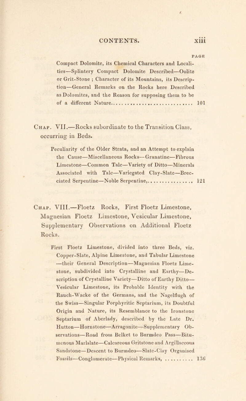 PAGE Compact Dolomite, its Chemical Characters and Locali¬ ties—Splintery Compact Dolomite Described—Oolite or Grit-Stone ; Character of its Mountains, its Descrip¬ tion—General Remarks on the Rocks here Described as Dolomites, and the Reason for supposing them to be of a different Nature... 101 Chap. VII.—Rocks subordinate to the Transition Class, occurring in Beds. Peculiarity of the Older Strata, and an Attempt to explain the Cause—Miscellaneous Rocks—Granatine—Fibrous Limestone—Common Talc—Variety of Ditto—Minerals Associated with Talc—Variegated Clay-Slate—Brec- ciated Serpentine—Noble Serpentine,. 121 Chap. VIII.—Floetz Rocks, First Floetz Limestone, Magnesian Floetz Limestone, Vesicular Limestone, Supplementary Observations on Additional Floetz Rocks. First Floetz Limestone, divided into three Beds, viz. Copper-Slate, Alpine Limestone, and Tabular Limestone -—their General Description—Magnesian Floetz Lime¬ stone, subdivided into Crystalline and Earthy—De¬ scription of Crystalline Variety—Ditto of Earthy Ditto— Vesicular Limestone, its Probable Identity with the Rauch-Wacke of the Germans, and the Nagelflugh of the Swiss—Singular Porphyritic Septarium, its Doubtful Origin and Nature, its Resemblance to the Ironstone Septarium of Aberlady, described by the Late Dr. Hutton—Hornstone—Arragonite—Supplementary Ob¬ servations—Road from Belket to Burmdeo Pass—Bitu- menous Marlslate—Calcareous Gritstone and Argillaceous Sandstone—Descent to Burmdeo—Slate-Clay Organised Fossils—Conglomerate—Physical Remarks,. 136